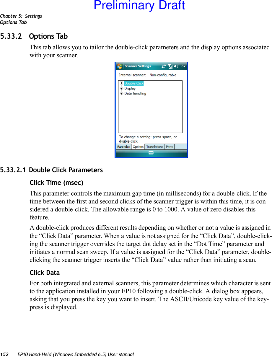 Chapter 5: SettingsOptions Tab152 EP10 Hand-Held (Windows Embedded 6.5) User Manual5.33.2 Options TabThis tab allows you to tailor the double-click parameters and the display options associated with your scanner.5.33.2.1 Double Click ParametersClick Time (msec)This parameter controls the maximum gap time (in milliseconds) for a double-click. If the time between the first and second clicks of the scanner trigger is within this time, it is con-sidered a double-click. The allowable range is 0 to 1000. A value of zero disables this feature.A double-click produces different results depending on whether or not a value is assigned in the “Click Data” parameter. When a value is not assigned for the “Click Data”, double-click-ing the scanner trigger overrides the target dot delay set in the “Dot Time” parameter and initiates a normal scan sweep. If a value is assigned for the “Click Data” parameter, double-clicking the scanner trigger inserts the “Click Data” value rather than initiating a scan.Click DataFor both integrated and external scanners, this parameter determines which character is sent to the application installed in your EP10 following a double-click. A dialog box appears, asking that you press the key you want to insert. The ASCII/Unicode key value of the key-press is displayed. Preliminary Draft