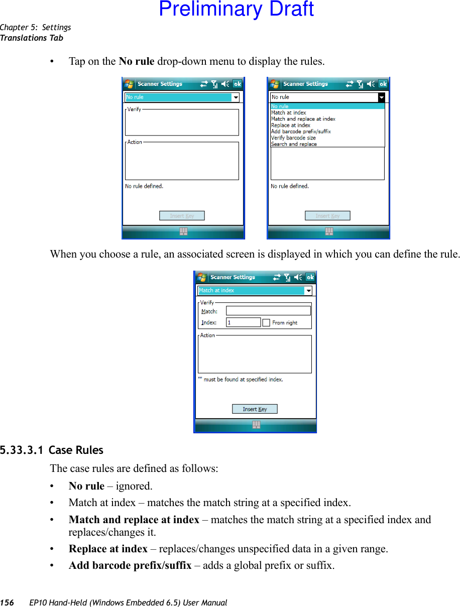 Chapter 5: SettingsTranslations Tab156 EP10 Hand-Held (Windows Embedded 6.5) User Manual• Tap on the No rule drop-down menu to display the rules.When you choose a rule, an associated screen is displayed in which you can define the rule.5.33.3.1 Case RulesThe case rules are defined as follows:•No rule – ignored.• Match at index – matches the match string at a specified index.•Match and replace at index – matches the match string at a specified index and replaces/changes it.•Replace at index – replaces/changes unspecified data in a given range.•Add barcode prefix/suffix – adds a global prefix or suffix.Preliminary Draft