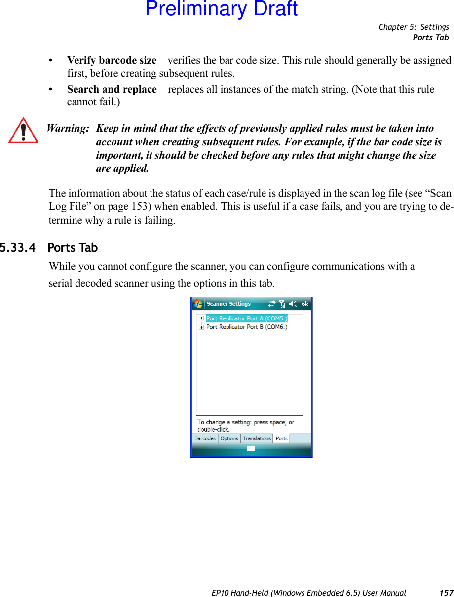 Chapter 5: SettingsPorts TabEP10 Hand-Held (Windows Embedded 6.5) User Manual 157•Verify barcode size – verifies the bar code size. This rule should generally be assigned first, before creating subsequent rules.•Search and replace – replaces all instances of the match string. (Note that this rule cannot fail.)The information about the status of each case/rule is displayed in the scan log file (see “Scan Log File” on page 153) when enabled. This is useful if a case fails, and you are trying to de-termine why a rule is failing. 5.33.4 Ports TabWhile you cannot configure the scanner, you can configure communications with aserial decoded scanner using the options in this tab.Warning: Keep in mind that the effects of previously applied rules must be taken into account when creating subsequent rules. For example, if the bar code size is important, it should be checked before any rules that might change the size are applied.Preliminary Draft