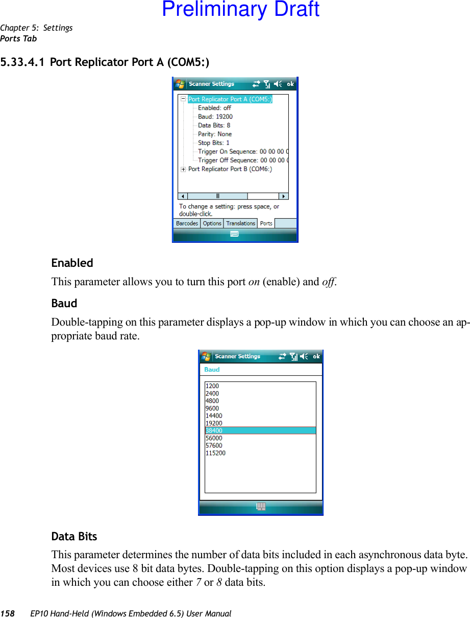 Chapter 5: SettingsPorts Tab158 EP10 Hand-Held (Windows Embedded 6.5) User Manual5.33.4.1 Port Replicator Port A (COM5:)EnabledThis parameter allows you to turn this port on (enable) and off.BaudDouble-tapping on this parameter displays a pop-up window in which you can choose an ap-propriate baud rate.Data BitsThis parameter determines the number of data bits included in each asynchronous data byte. Most devices use 8 bit data bytes. Double-tapping on this option displays a pop-up window in which you can choose either 7 or 8 data bits.Preliminary Draft