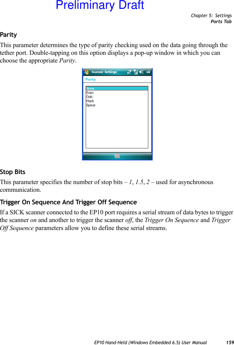 Chapter 5: SettingsPorts TabEP10 Hand-Held (Windows Embedded 6.5) User Manual 159ParityThis parameter determines the type of parity checking used on the data going through the tether port. Double-tapping on this option displays a pop-up window in which you can choose the appropriate Parity.Stop BitsThis parameter specifies the number of stop bits – 1, 1.5, 2 – used for asynchronous communication.Trigger On Sequence And Trigger Off Seq uenceIf a SICK scanner connected to the EP10 port requires a serial stream of data bytes to trigger the scanner on and another to trigger the scanner off, the Trigger On Sequence and Trigger Off Sequence parameters allow you to define these serial streams.Preliminary Draft