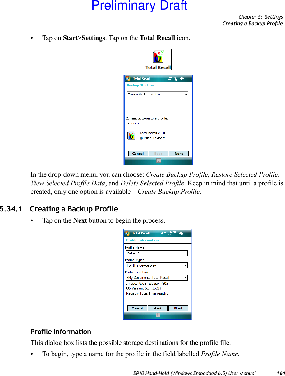 Chapter 5: SettingsCreating a Backup ProfileEP10 Hand-Held (Windows Embedded 6.5) User Manual 161• Tap on Start&gt;Settings. Tap on the Total Recall icon.In the drop-down menu, you can choose: Create Backup Profile, Restore Selected Profile, View Selected Profile Data, and Delete Selected Profile. Keep in mind that until a profile is created, only one option is available – Create Backup Profile.5.34.1 Creating a Backup Profile• Tap on the Next button to begin the process.Profile InformationThis dialog box lists the possible storage destinations for the profile file.• To begin, type a name for the profile in the field labelled Profile Name. Preliminary Draft