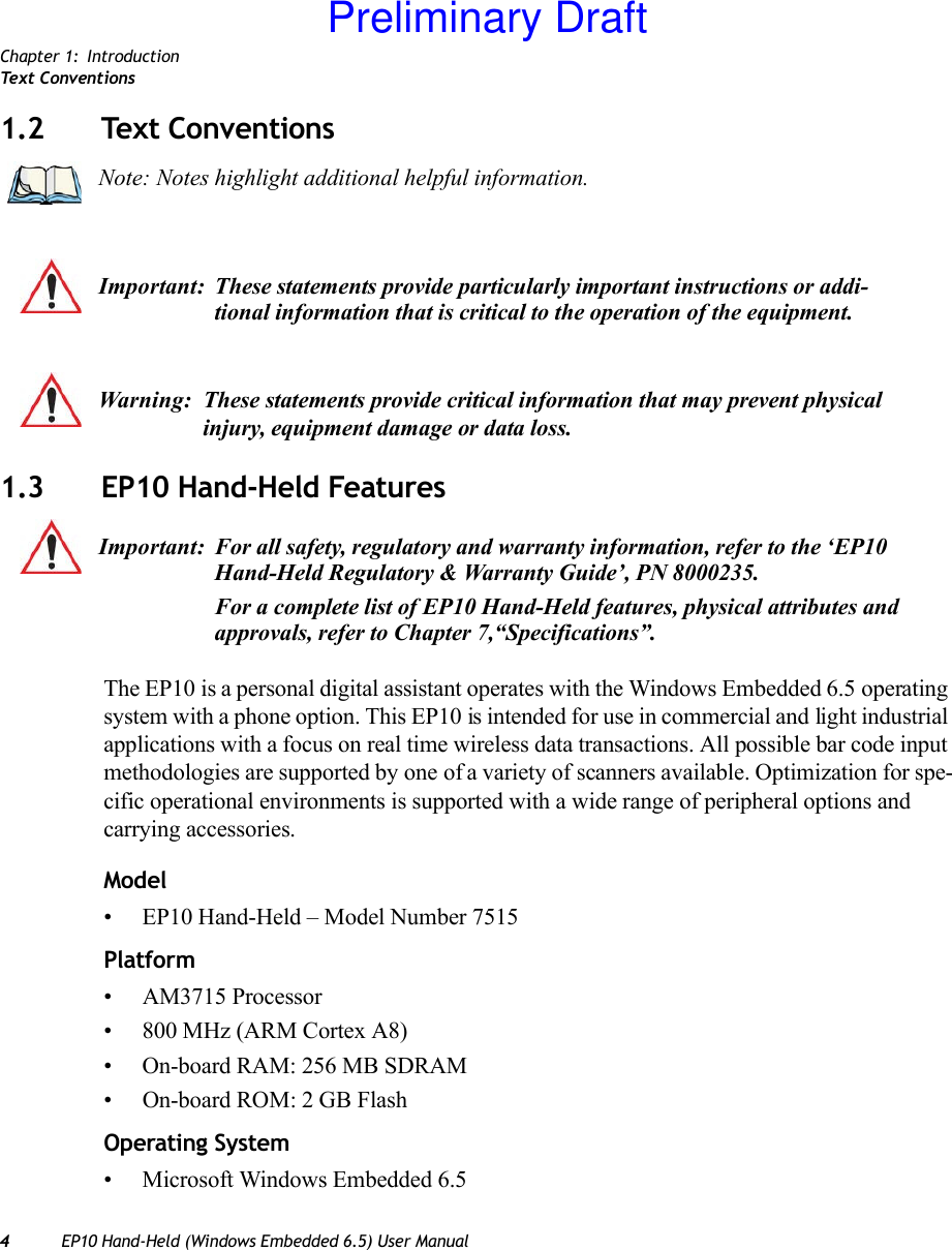 Chapter 1: IntroductionTex t C on ve n ti on s4EP10 Hand-Held (Windows Embedded 6.5) User Manual1.2 Text Conventions1.3 EP10 Hand-Held FeaturesThe EP10 is a personal digital assistant operates with the Windows Embedded 6.5 operating system with a phone option. This EP10 is intended for use in commercial and light industrial applications with a focus on real time wireless data transactions. All possible bar code input methodologies are supported by one of a variety of scanners available. Optimization for spe-cific operational environments is supported with a wide range of peripheral options and carrying accessories.Model• EP10 Hand-Held – Model Number 7515Platform• AM3715 Processor• 800 MHz (ARM Cortex A8)• On-board RAM: 256 MB SDRAM• On-board ROM: 2 GB FlashOperating System• Microsoft Windows Embedded 6.5Note: Notes highlight additional helpful information.Important: These statements provide particularly important instructions or addi-tional information that is critical to the operation of the equipment.Warning: These statements provide critical information that may prevent physical injury, equipment damage or data loss.Important: For all safety, regulatory and warranty information, refer to the ‘EP10 Hand-Held Regulatory &amp; Warranty Guide’, PN 8000235.For a complete list of EP10 Hand-Held features, physical attributes and approvals, refer to Chapter 7,“Specifications”.Preliminary Draft