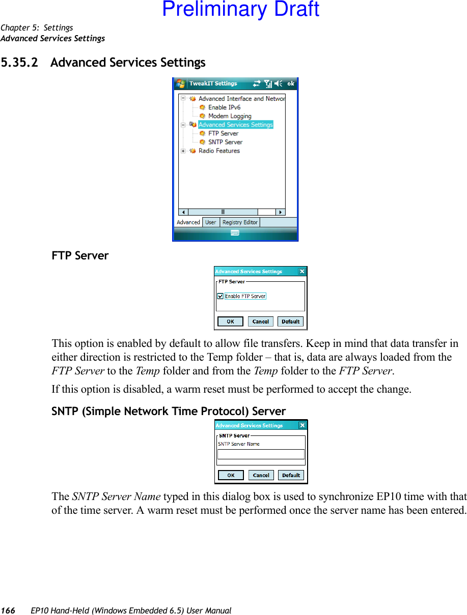 Chapter 5: SettingsAdvanced Services Settings166 EP10 Hand-Held (Windows Embedded 6.5) User Manual5.35.2 Advanced Services SettingsFTP ServerThis option is enabled by default to allow file transfers. Keep in mind that data transfer in either direction is restricted to the Temp folder – that is, data are always loaded from the FTP Server to the Temp folder and from the Temp folder to the FTP Server.If this option is disabled, a warm reset must be performed to accept the change.SNTP (Simple Network Time Protocol) ServerThe SNTP Server Name typed in this dialog box is used to synchronize EP10 time with that of the time server. A warm reset must be performed once the server name has been entered.Preliminary Draft