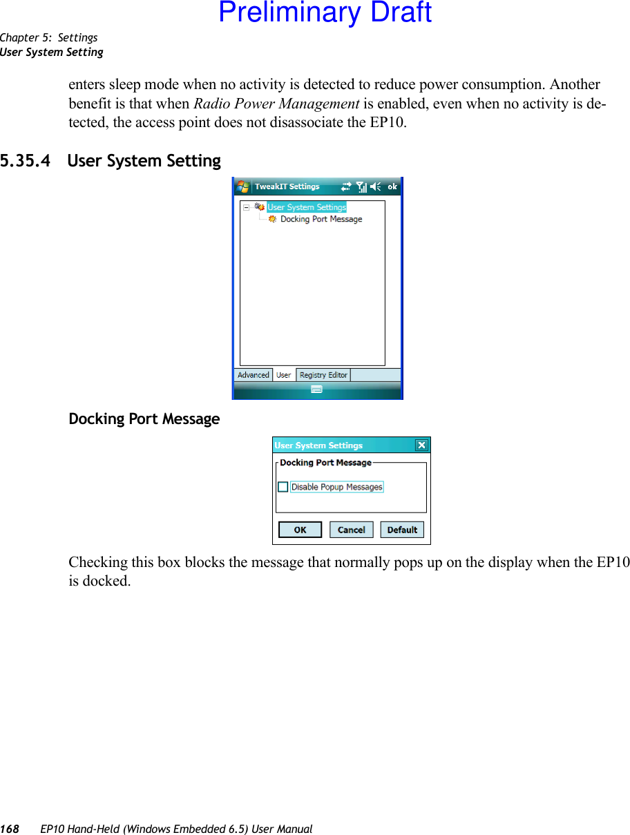 Chapter 5: SettingsUser System Setting168 EP10 Hand-Held (Windows Embedded 6.5) User Manualenters sleep mode when no activity is detected to reduce power consumption. Another benefit is that when Radio Power Management is enabled, even when no activity is de-tected, the access point does not disassociate the EP10. 5.35.4 User System SettingDocking Port MessageChecking this box blocks the message that normally pops up on the display when the EP10 is docked.Preliminary Draft