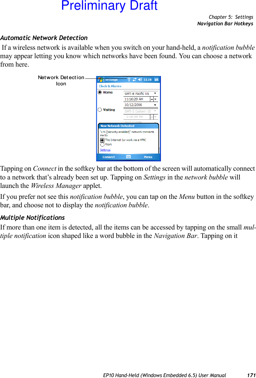 Chapter 5: SettingsNavigation Bar HotkeysEP10 Hand-Held (Windows Embedded 6.5) User Manual 171Automatic Network Detection If a wireless network is available when you switch on your hand-held, a notification bubble may appear letting you know which networks have been found. You can choose a network from here.Tapping on Connect in the softkey bar at the bottom of the screen will automatically connect to a network that’s already been set up. Tapping on Settings in the network bubble will launch the Wireless Manager applet.If you prefer not see this notification bubble, you can tap on the Menu button in the softkey bar, and choose not to display the notification bubble.Multiple NotificationsIf more than one item is detected, all the items can be accessed by tapping on the small mul-tiple notification icon shaped like a word bubble in the Navigation Bar. Tapping on it Net work Det ect ionIconPreliminary Draft