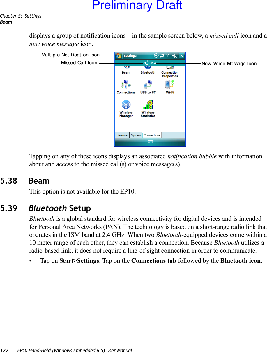 Chapter 5: SettingsBeam172 EP10 Hand-Held (Windows Embedded 6.5) User Manualdisplays a group of notification icons – in the sample screen below, a missed call icon and a new voice message icon.Tapping on any of these icons displays an associated notification bubble with information about and access to the missed call(s) or voice message(s).5.38 BeamThis option is not available for the EP10.5.39 Bluetooth SetupBluetooth is a global standard for wireless connectivity for digital devices and is intended for Personal Area Networks (PAN). The technology is based on a short-range radio link that operates in the ISM band at 2.4 GHz. When two Bluetooth-equipped devices come within a 10 meter range of each other, they can establish a connection. Because Bluetooth utilizes a radio-based link, it does not require a line-of-sight connection in order to communicate. • Tap on Start&gt;Settings. Tap on the Connections tab followed by the Bluetooth icon.Missed Cal l  Icon New Voice Message IconMult iple Not if icat ion IconPreliminary Draft