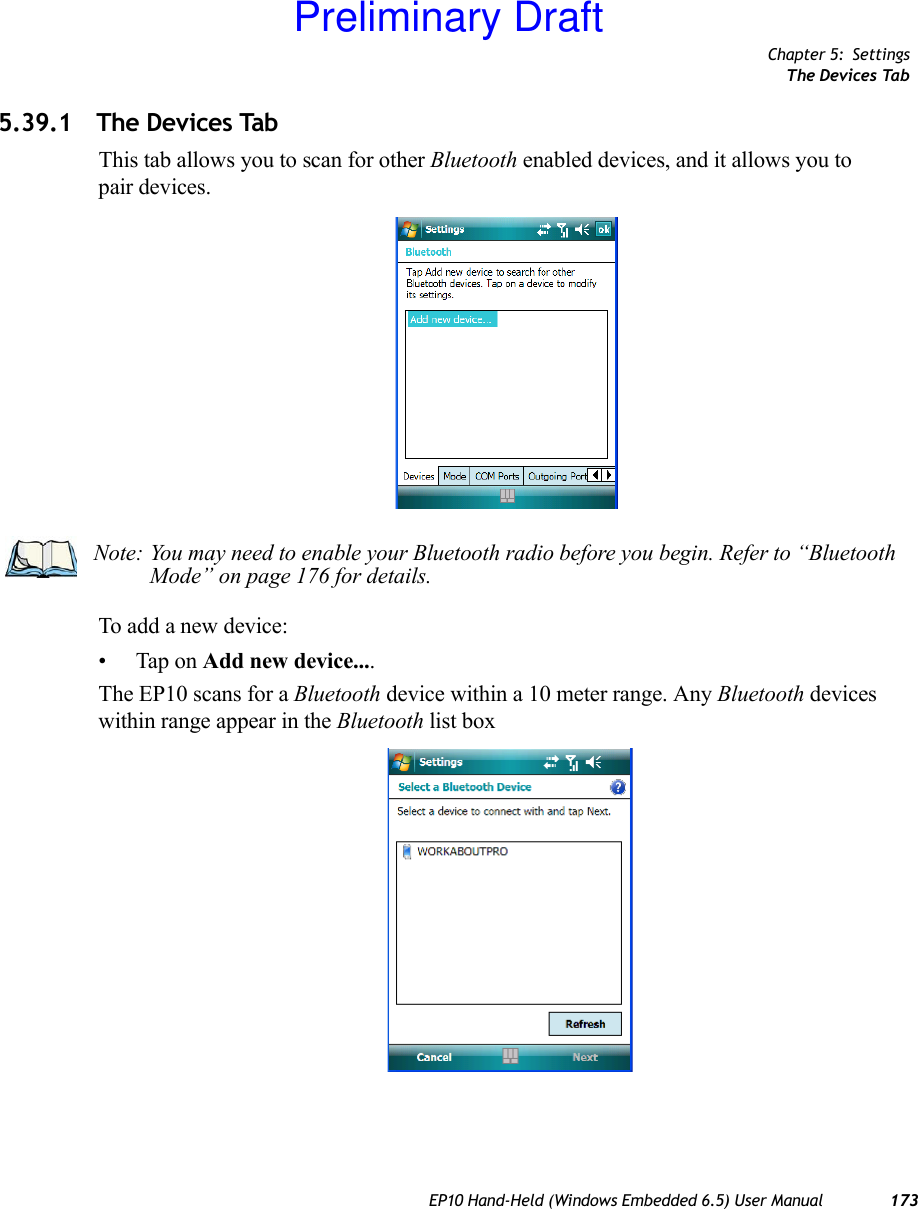 Chapter 5: SettingsThe Devices TabEP10 Hand-Held (Windows Embedded 6.5) User Manual 1735.39.1 The Devices TabThis tab allows you to scan for other Bluetooth enabled devices, and it allows you to pair devices.To add a new device:• Tap on Add new device....The EP10 scans for a Bluetooth device within a 10 meter range. Any Bluetooth devices within range appear in the Bluetooth list boxNote: You may need to enable your Bluetooth radio before you begin. Refer to “Bluetooth Mode” on page 176 for details.Preliminary Draft