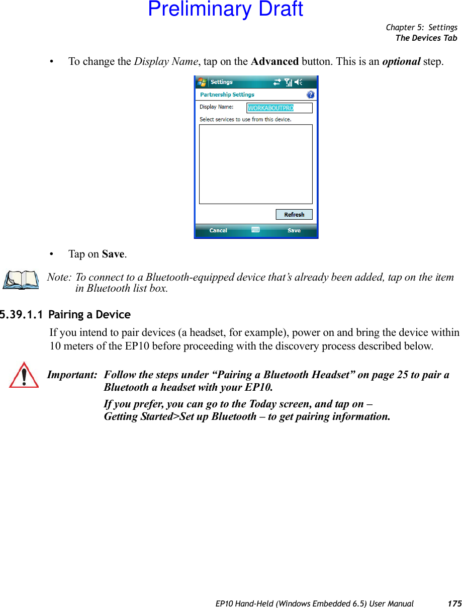 Chapter 5: SettingsThe Devices TabEP10 Hand-Held (Windows Embedded 6.5) User Manual 175• To change the Display Name, tap on the Advanced button. This is an optional step.• Tap on Save.5.39.1.1 Pairing a DeviceIf you intend to pair devices (a headset, for example), power on and bring the device within 10 meters of the EP10 before proceeding with the discovery process described below.Note: To connect to a Bluetooth-equipped device that’s already been added, tap on the item in Bluetooth list box.Important: Follow the steps under “Pairing a Bluetooth Headset” on page 25 to pair a Bluetooth a headset with your EP10.If you prefer, you can go to the Today screen, and tap on – Getting Started&gt;Set up Bluetooth – to get pairing information. Preliminary Draft