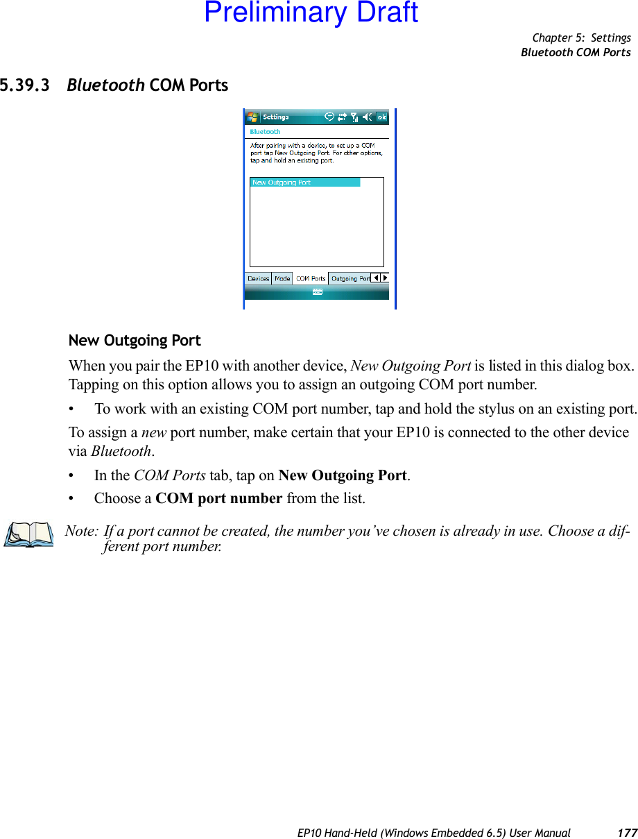 Chapter 5: SettingsBluetooth COM PortsEP10 Hand-Held (Windows Embedded 6.5) User Manual 1775.39.3 Bluetooth COM PortsNew Outgoing PortWhen you pair the EP10 with another device, New Outgoing Port is listed in this dialog box. Tapping on this option allows you to assign an outgoing COM port number. • To work with an existing COM port number, tap and hold the stylus on an existing port.To assign a new port number, make certain that your EP10 is connected to the other device via Bluetooth.•In the COM Ports tab, tap on New Outgoing Port.• Choose a COM port number from the list.Note: If a port cannot be created, the number you’ve chosen is already in use. Choose a dif-ferent port number.Preliminary Draft