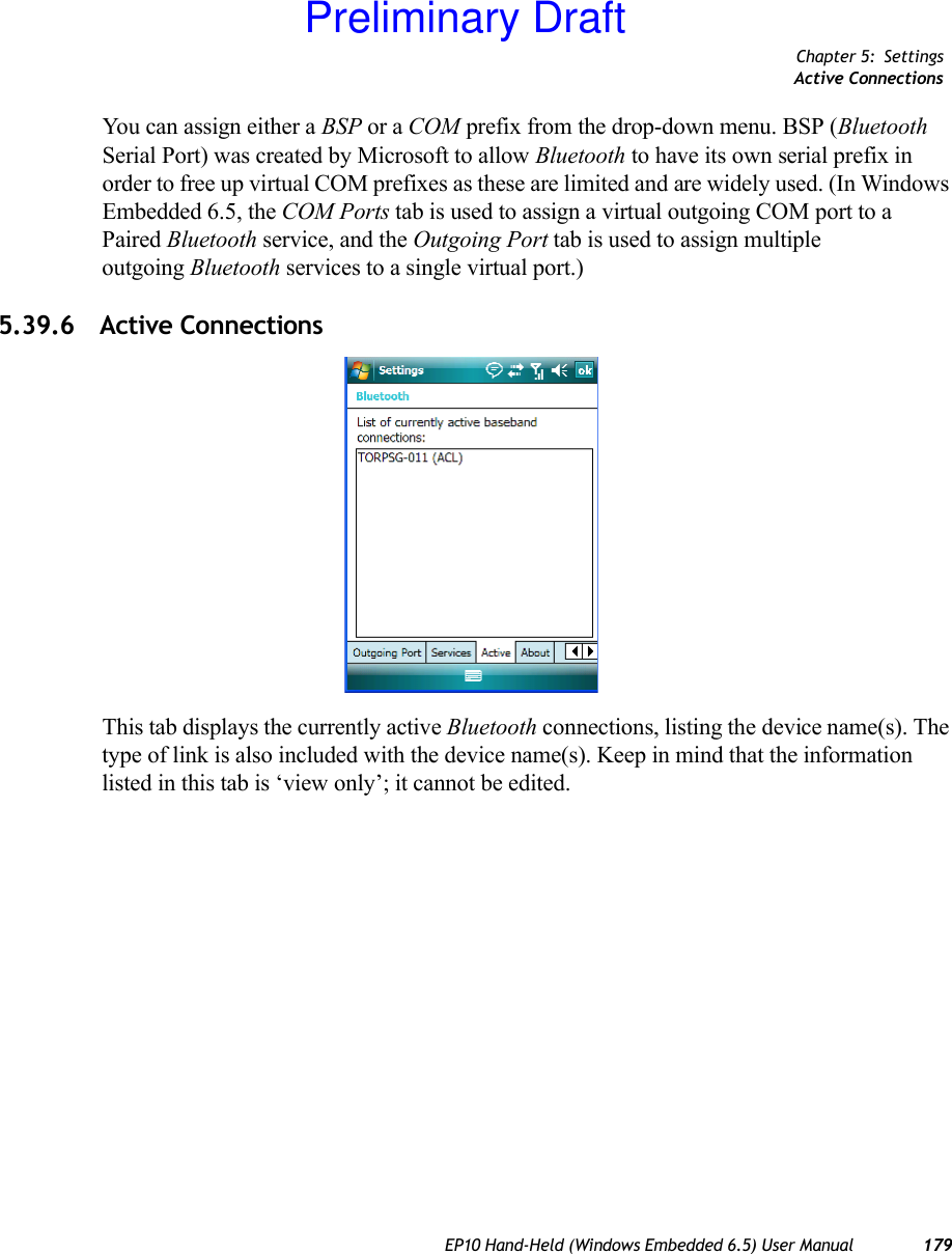 Chapter 5: SettingsActive ConnectionsEP10 Hand-Held (Windows Embedded 6.5) User Manual 179You can assign either a BSP or a COM prefix from the drop-down menu. BSP (Bluetooth Serial Port) was created by Microsoft to allow Bluetooth to have its own serial prefix in order to free up virtual COM prefixes as these are limited and are widely used. (In Windows Embedded 6.5, the COM Ports tab is used to assign a virtual outgoing COM port to a Paired Bluetooth service, and the Outgoing Port tab is used to assign multiple outgoing Bluetooth services to a single virtual port.)5.39.6 Active ConnectionsThis tab displays the currently active Bluetooth connections, listing the device name(s). The type of link is also included with the device name(s). Keep in mind that the information listed in this tab is ‘view only’; it cannot be edited.Preliminary Draft