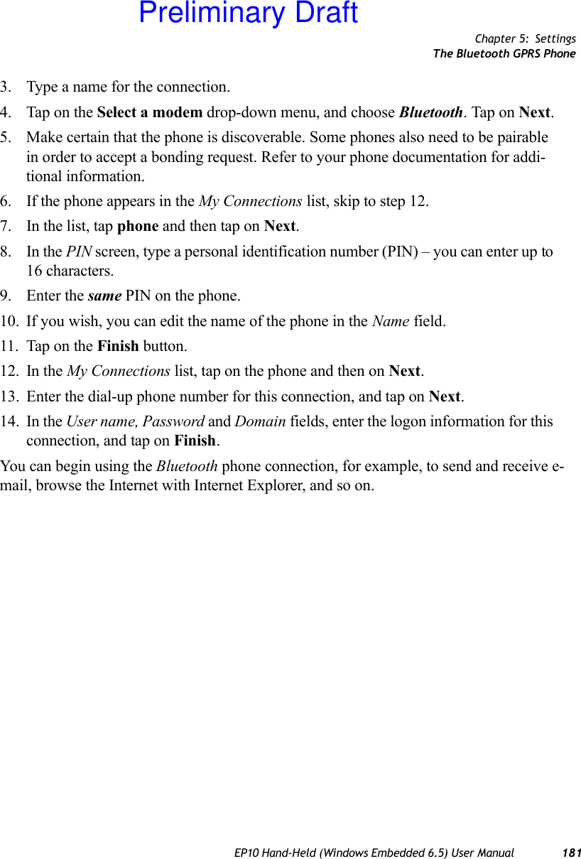 Chapter 5: SettingsThe Bluetooth GPRS PhoneEP10 Hand-Held (Windows Embedded 6.5) User Manual 1813. Type a name for the connection.4. Tap on the Select a modem drop-down menu, and choose Bluetooth. Tap on Next.5. Make certain that the phone is discoverable. Some phones also need to be pairable in order to accept a bonding request. Refer to your phone documentation for addi-tional information.6. If the phone appears in the My Connections list, skip to step 12.7. In the list, tap phone and then tap on Next.8. In the PIN screen, type a personal identification number (PIN) – you can enter up to 16 characters.9. Enter the same PIN on the phone.10. If you wish, you can edit the name of the phone in the Name field.11. Tap on the Finish button.12. In the My Connections list, tap on the phone and then on Next.13. Enter the dial-up phone number for this connection, and tap on Next.14. In the User name, Password and Domain fields, enter the logon information for this connection, and tap on Finish.You can begin using the Bluetooth phone connection, for example, to send and receive e-mail, browse the Internet with Internet Explorer, and so on.Preliminary Draft