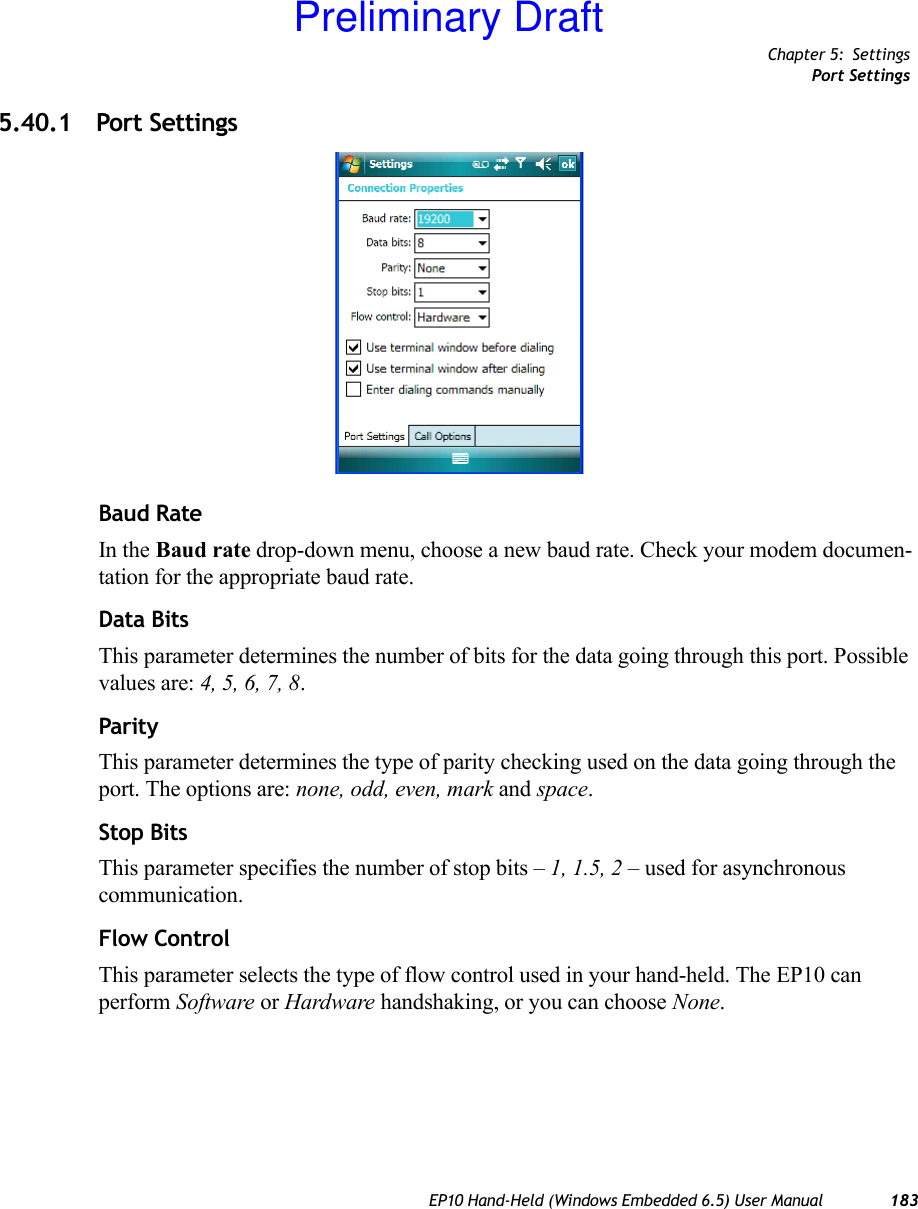 Chapter 5: SettingsPort SettingsEP10 Hand-Held (Windows Embedded 6.5) User Manual 1835.40.1 Port SettingsBaud RateIn the Baud rate drop-down menu, choose a new baud rate. Check your modem documen-tation for the appropriate baud rate.Data BitsThis parameter determines the number of bits for the data going through this port. Possible values are: 4, 5, 6, 7, 8.ParityThis parameter determines the type of parity checking used on the data going through the port. The options are: none, odd, even, mark and space.Stop BitsThis parameter specifies the number of stop bits – 1, 1.5, 2 – used for asynchronous communication.Flow ControlThis parameter selects the type of flow control used in your hand-held. The EP10 can perform Software or Hardware handshaking, or you can choose None.Preliminary Draft