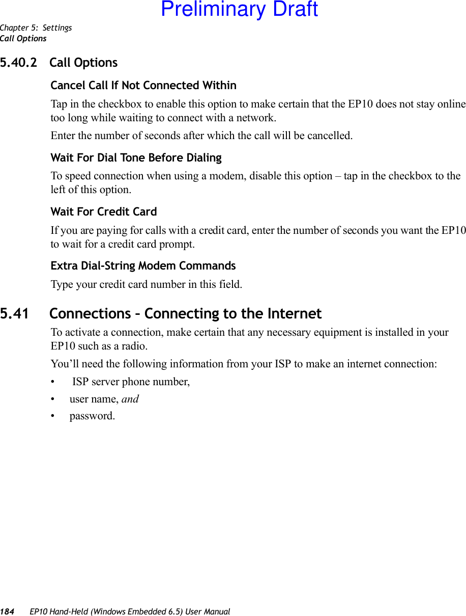 Chapter 5: SettingsCall Options184 EP10 Hand-Held (Windows Embedded 6.5) User Manual5.40.2 Call OptionsCancel Call If Not Connected WithinTap in the checkbox to enable this option to make certain that the EP10 does not stay online too long while waiting to connect with a network.Enter the number of seconds after which the call will be cancelled.Wait For Dial Tone Before Dialing To speed connection when using a modem, disable this option – tap in the checkbox to the left of this option.Wait For Credit CardIf you are paying for calls with a credit card, enter the number of seconds you want the EP10 to wait for a credit card prompt.Extra Dial-String Modem CommandsType your credit card number in this field.5.41 Connections – Connecting to the InternetTo activate a connection, make certain that any necessary equipment is installed in your EP10 such as a radio.You’ll need the following information from your ISP to make an internet connection:•  ISP server phone number, •user name, and • password.Preliminary Draft