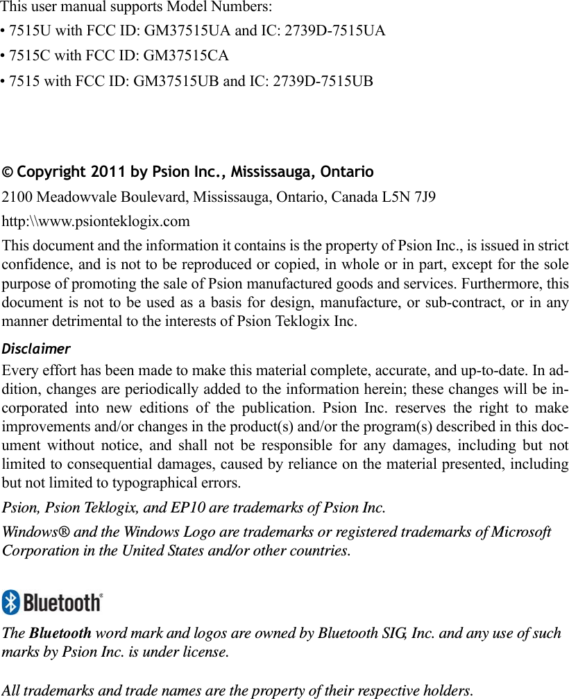 © Copyright 2011 by Psion Inc., Mississauga, Ontario2100 Meadowvale Boulevard, Mississauga, Ontario, Canada L5N 7J9http:\\www.psionteklogix.comThis document and the information it contains is the property of Psion Inc., is issued in strictconfidence, and is not to be reproduced or copied, in whole or in part, except for the solepurpose of promoting the sale of Psion manufactured goods and services. Furthermore, thisdocument is not to be used as a basis for design, manufacture, or sub-contract, or in anymanner detrimental to the interests of Psion Teklogix Inc.DisclaimerEvery effort has been made to make this material complete, accurate, and up-to-date. In ad-dition, changes are periodically added to the information herein; these changes will be in-corporated  into  new  editions  of  the  publication.  Psion  Inc.  reserves  the  right  to  makeimprovements and/or changes in the product(s) and/or the program(s) described in this doc-ument  without  notice,  and  shall  not  be  responsible  for  any  damages,  including  but  notlimited to consequential damages, caused by reliance on the material presented, includingbut not limited to typographical errors.Psion, Psion Teklogix, and EP10 are trademarks of Psion Inc.Windows® and the Windows Logo are trademarks or registered trademarks of Microsoft Corporation in the United States and/or other countries.The Bluetooth word mark and logos are owned by Bluetooth SIG, Inc. and any use of such marks by Psion Inc. is under license.All trademarks and trade names are the property of their respective holders.This user manual supports Model Numbers:• 7515U with FCC ID: GM37515UA and IC: 2739D-7515UA• 7515C with FCC ID: GM37515CA• 7515 with FCC ID: GM37515UB and IC: 2739D-7515UB 