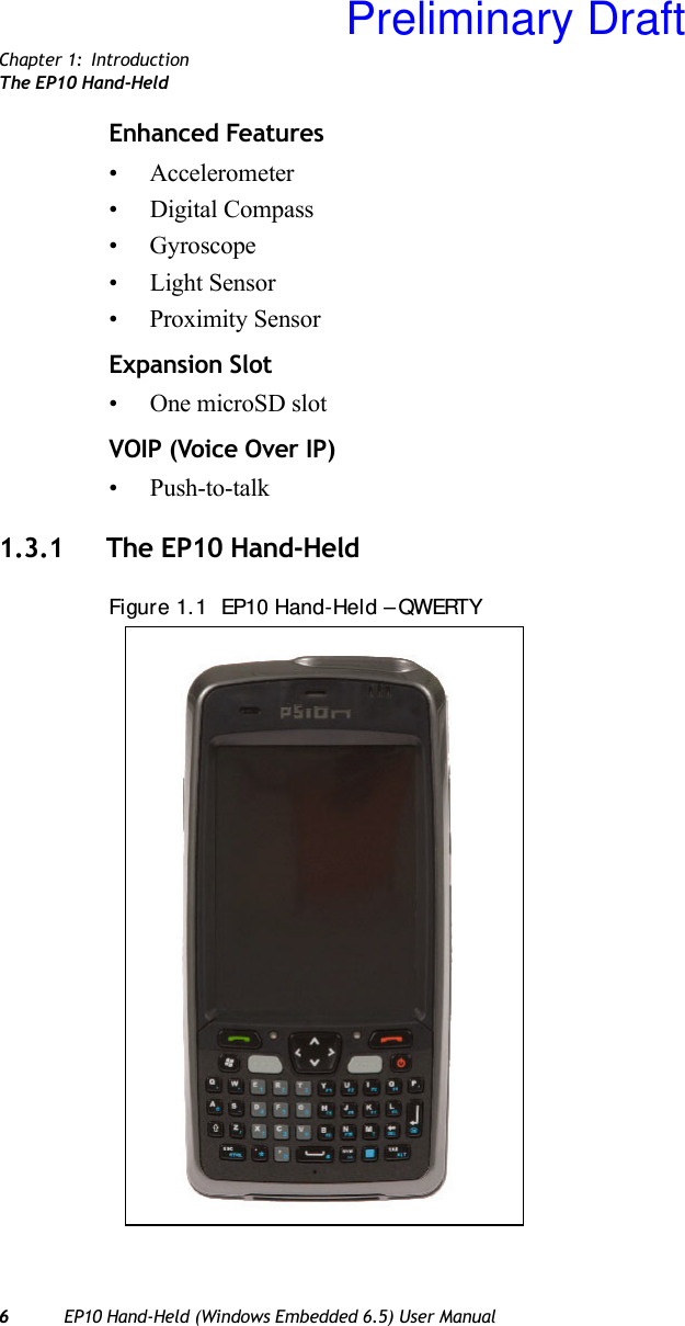 Chapter 1: IntroductionThe EP10 Hand-Held6EP10 Hand-Held (Windows Embedded 6.5) User ManualEnhanced Features• Accelerometer• Digital Compass• Gyroscope• Light Sensor• Proximity SensorExpansion Slot• One microSD slotVOIP (Voice Over IP)• Push-to-talk1.3.1 The EP10 Hand-HeldFigure 1.1  EP10 Hand-Held – QWERTYPreliminary Draft