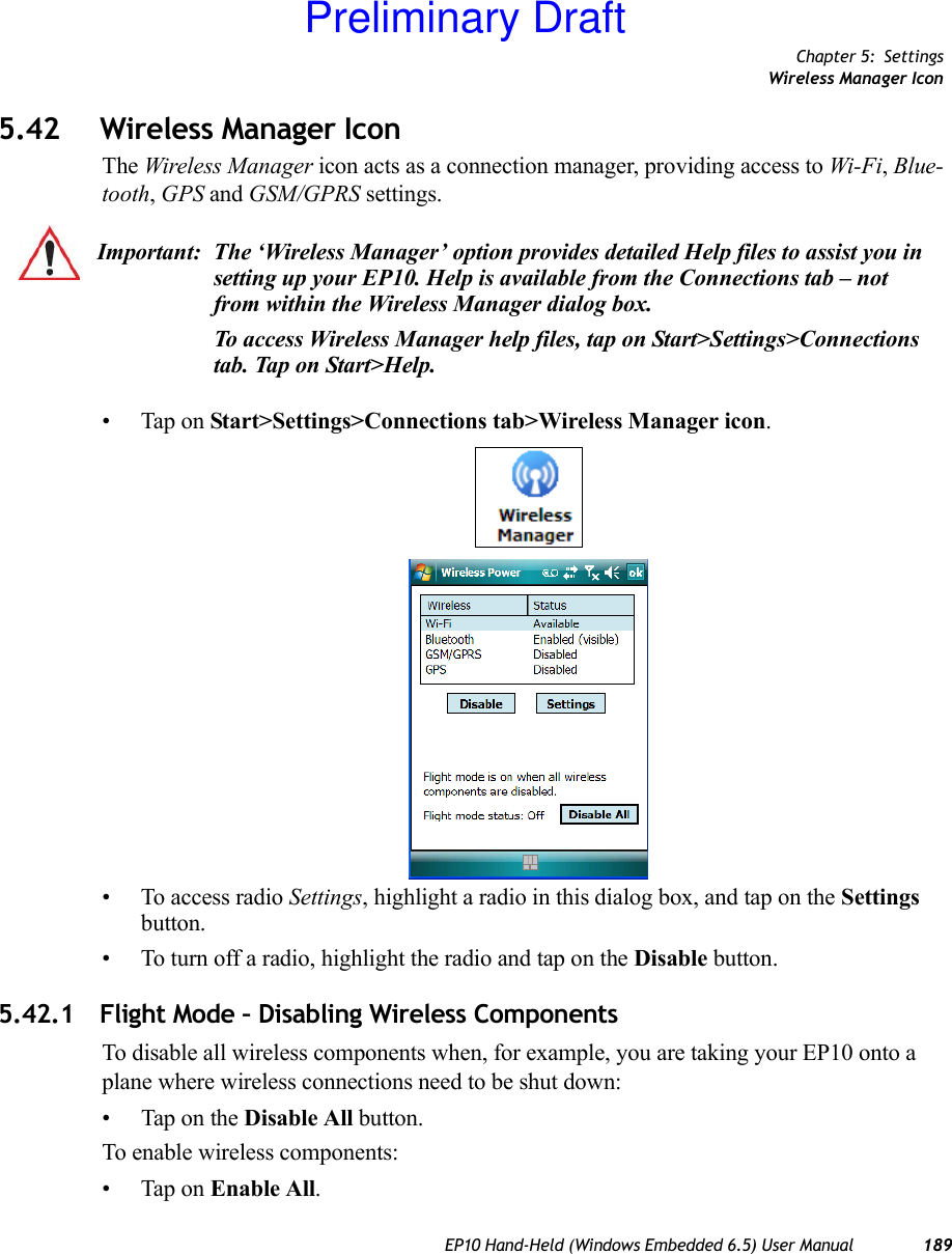 Chapter 5: SettingsWireless Manager IconEP10 Hand-Held (Windows Embedded 6.5) User Manual 1895.42 Wireless Manager IconThe Wireless Manager icon acts as a connection manager, providing access to Wi-Fi, Blue-tooth, GPS and GSM/GPRS settings. • Tap on Start&gt;Settings&gt;Connections tab&gt;Wireless Manager icon.• To access radio Settings, highlight a radio in this dialog box, and tap on the Settings button.• To turn off a radio, highlight the radio and tap on the Disable button.5.42.1 Flight Mode – Disabling Wireless ComponentsTo disable all wireless components when, for example, you are taking your EP10 onto a plane where wireless connections need to be shut down:• Tap on the Disable All button.To enable wireless components:• Tap on Enable All. Important: The ‘Wireless Manager’ option provides detailed Help files to assist you in setting up your EP10. Help is available from the Connections tab – not from within the Wireless Manager dialog box.To access Wireless Manager help files, tap on Start&gt;Settings&gt;Connections tab. Tap on Start&gt;Help.Preliminary Draft