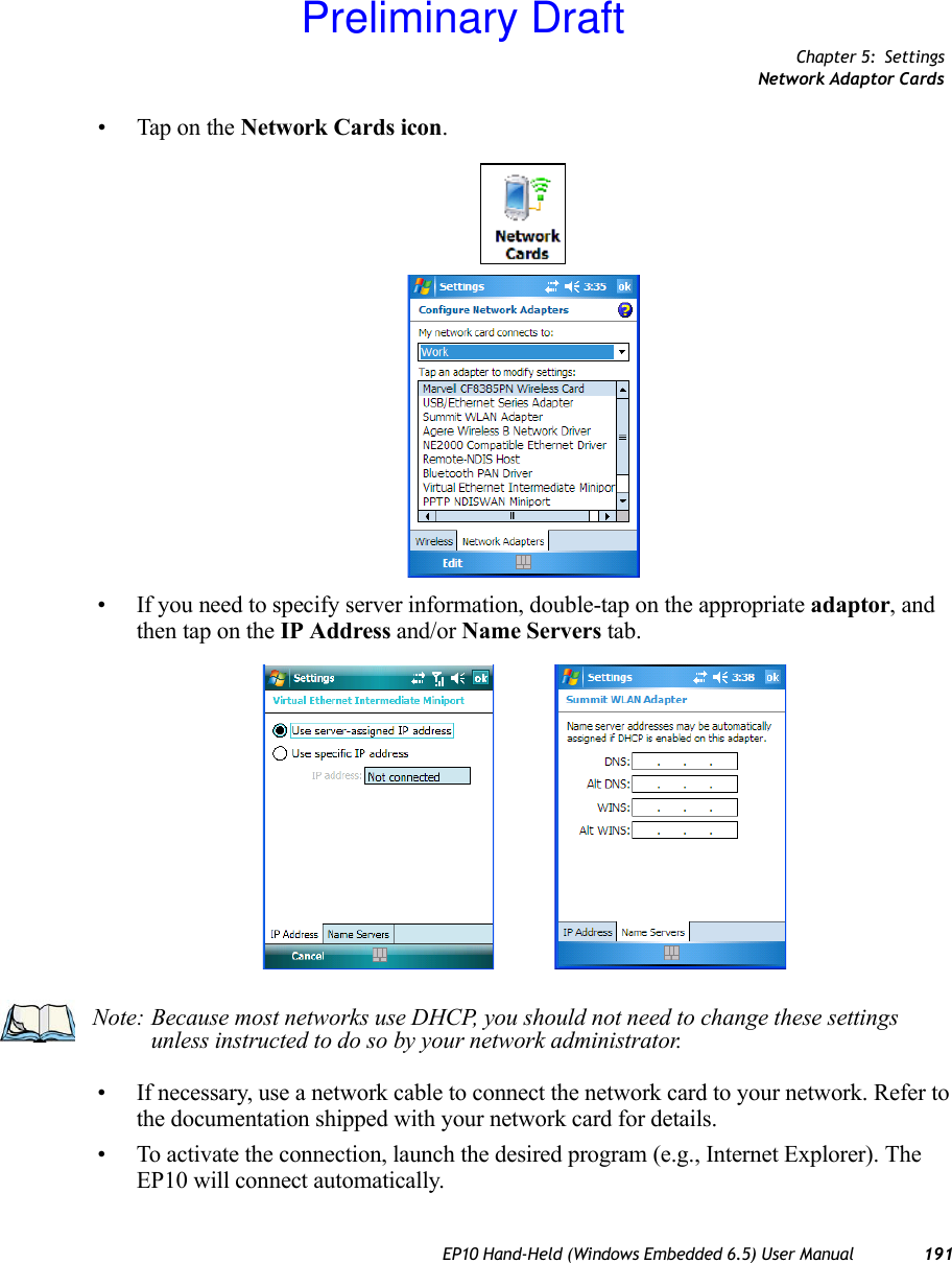 Chapter 5: SettingsNetwork Adaptor CardsEP10 Hand-Held (Windows Embedded 6.5) User Manual 191• Tap on the Network Cards icon.• If you need to specify server information, double-tap on the appropriate adaptor, and then tap on the IP Address and/or Name Servers tab.• If necessary, use a network cable to connect the network card to your network. Refer to the documentation shipped with your network card for details.• To activate the connection, launch the desired program (e.g., Internet Explorer). The EP10 will connect automatically.Note: Because most networks use DHCP, you should not need to change these settings unless instructed to do so by your network administrator.Preliminary Draft