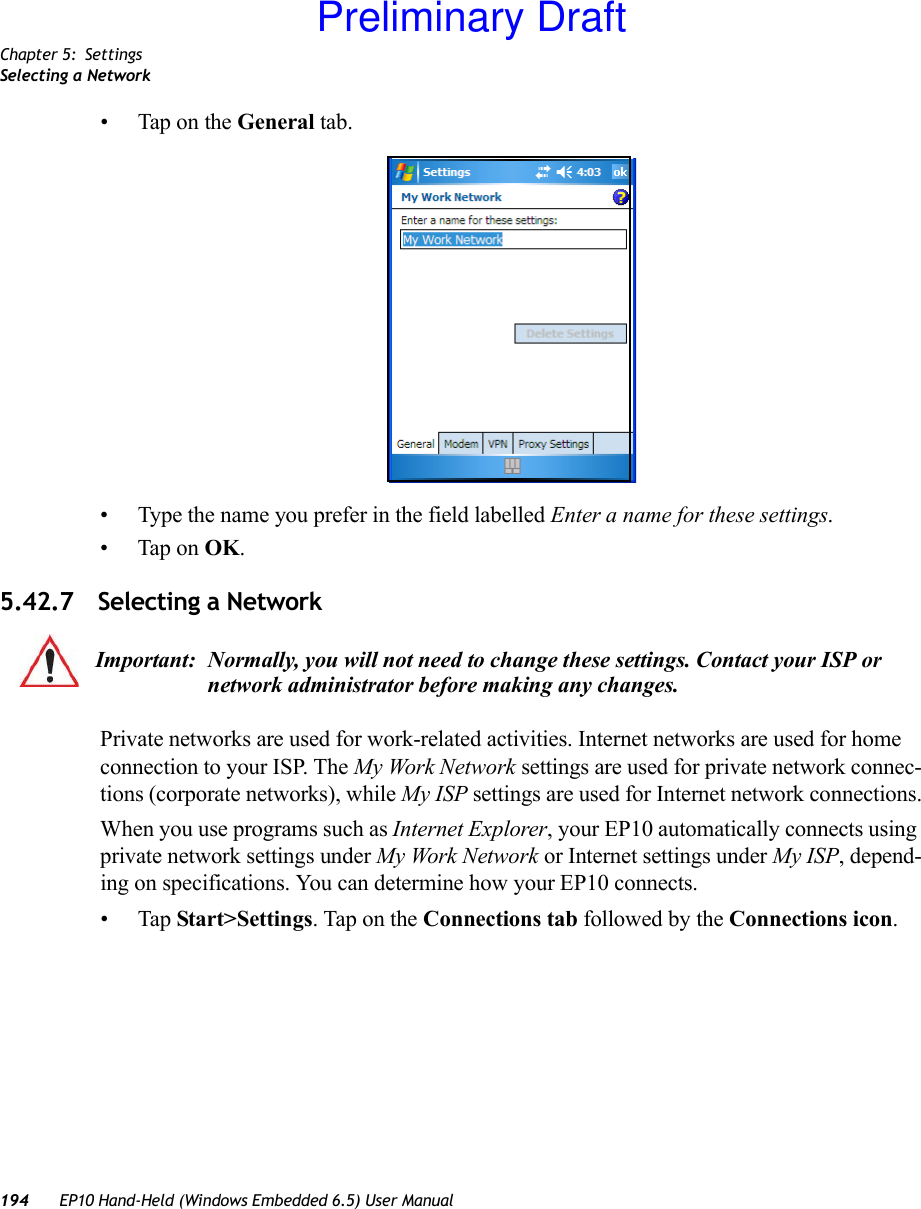 Chapter 5: SettingsSelecting a Network194 EP10 Hand-Held (Windows Embedded 6.5) User Manual• Tap on the General tab.• Type the name you prefer in the field labelled Enter a name for these settings.• Tap on OK.5.42.7 Selecting a NetworkPrivate networks are used for work-related activities. Internet networks are used for home connection to your ISP. The My Work Network settings are used for private network connec-tions (corporate networks), while My ISP settings are used for Internet network connections.When you use programs such as Internet Explorer, your EP10 automatically connects using private network settings under My Work Network or Internet settings under My ISP, depend-ing on specifications. You can determine how your EP10 connects.•Tap Start&gt;Settings. Tap on the Connections tab followed by the Connections icon. Important: Normally, you will not need to change these settings. Contact your ISP or network administrator before making any changes.Preliminary Draft