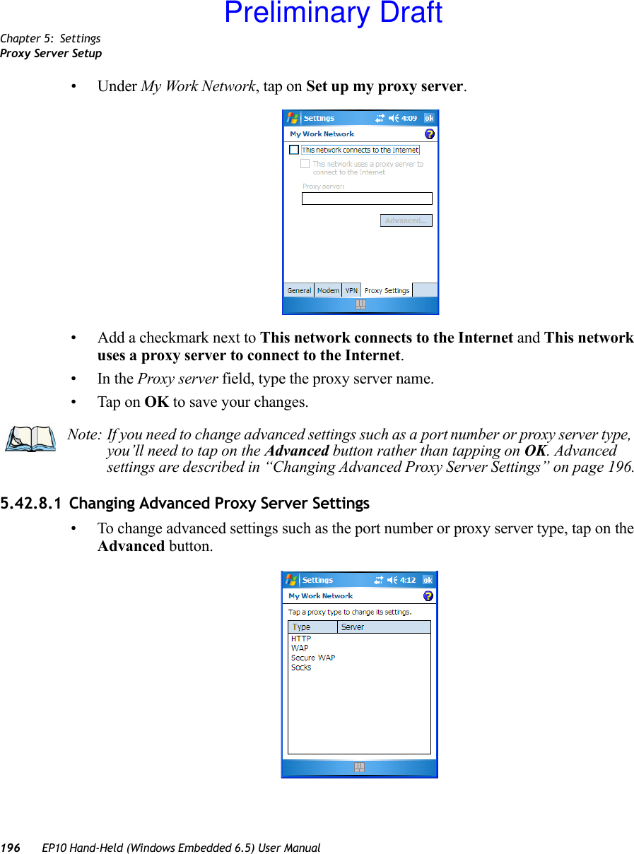 Chapter 5: SettingsProxy Server Setup196 EP10 Hand-Held (Windows Embedded 6.5) User Manual• Under My Work Network, tap on Set up my proxy server.• Add a checkmark next to This network connects to the Internet and This network uses a proxy server to connect to the Internet.•In the Proxy server field, type the proxy server name.• Tap on OK to save your changes.5.42.8.1 Changing Advanced Proxy Server Settings• To change advanced settings such as the port number or proxy server type, tap on the Advanced button.Note: If you need to change advanced settings such as a port number or proxy server type, you’ll need to tap on the Advanced button rather than tapping on OK. Advanced settings are described in “Changing Advanced Proxy Server Settings” on page 196.Preliminary Draft