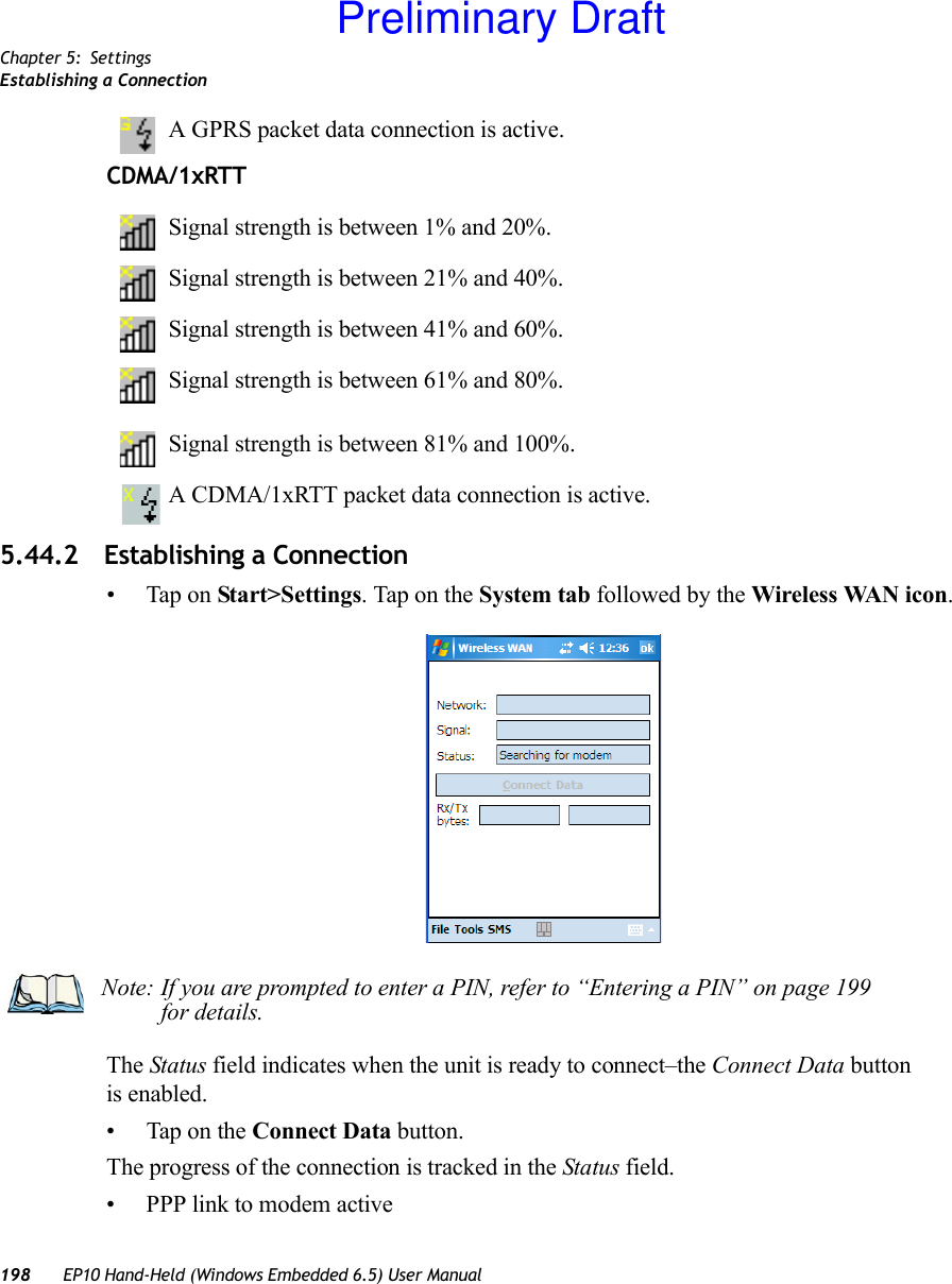 Chapter 5: SettingsEstablishing a Connection198 EP10 Hand-Held (Windows Embedded 6.5) User ManualA GPRS packet data connection is active.CDMA/1xRTTSignal strength is between 1% and 20%.Signal strength is between 21% and 40%.Signal strength is between 41% and 60%.Signal strength is between 61% and 80%.Signal strength is between 81% and 100%.A CDMA/1xRTT packet data connection is active.5.44.2 Establishing a Connection• Tap on Start&gt;Settings. Tap on the System tab followed by the Wireless WAN icon.The Status field indicates when the unit is ready to connect–the Connect Data button is enabled.• Tap on the Connect Data button.The progress of the connection is tracked in the Status field.• PPP link to modem activeNote: If you are prompted to enter a PIN, refer to “Entering a PIN” on page 199 for details.Preliminary Draft