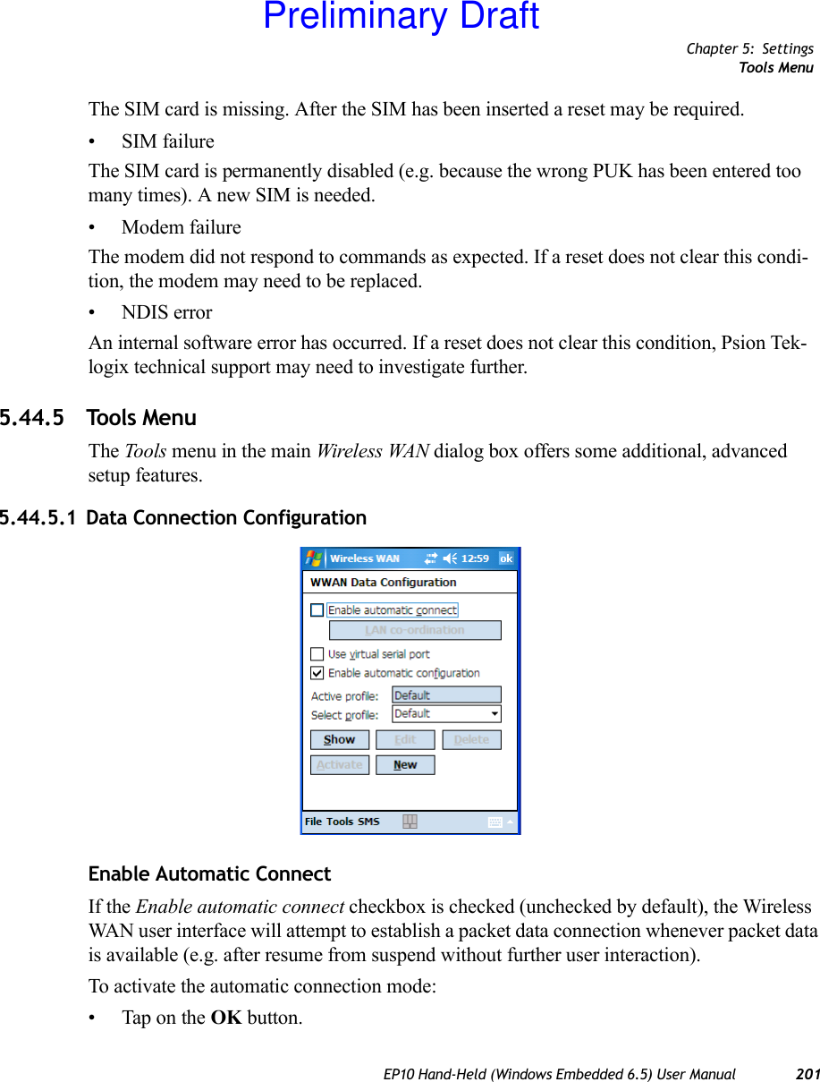 Chapter 5: SettingsTools MenuEP10 Hand-Held (Windows Embedded 6.5) User Manual 201The SIM card is missing. After the SIM has been inserted a reset may be required.• SIM failureThe SIM card is permanently disabled (e.g. because the wrong PUK has been entered too many times). A new SIM is needed.• Modem failureThe modem did not respond to commands as expected. If a reset does not clear this condi-tion, the modem may need to be replaced.• NDIS errorAn internal software error has occurred. If a reset does not clear this condition, Psion Tek-logix technical support may need to investigate further.5.44.5 Tools MenuThe Tools menu in the main Wireless WAN dialog box offers some additional, advanced setup features.5.44.5.1 Data Connection ConfigurationEnable Automatic ConnectIf the Enable automatic connect checkbox is checked (unchecked by default), the Wireless WAN user interface will attempt to establish a packet data connection whenever packet data is available (e.g. after resume from suspend without further user interaction). To activate the automatic connection mode:• Tap on the OK button.Preliminary Draft