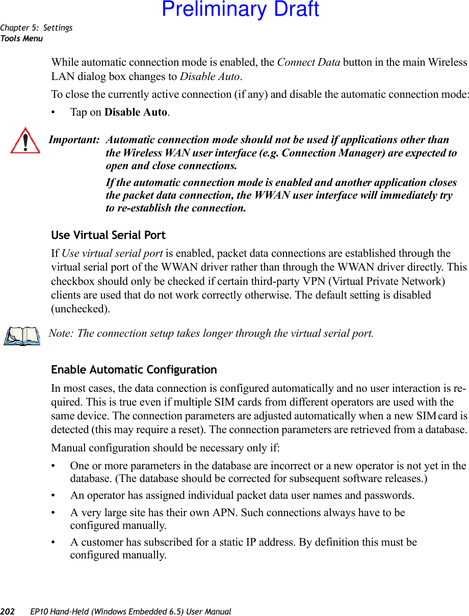 Chapter 5: SettingsTool s  Me n u202 EP10 Hand-Held (Windows Embedded 6.5) User ManualWhile automatic connection mode is enabled, the Connect Data button in the main Wireless LAN dialog box changes to Disable Auto. To close the currently active connection (if any) and disable the automatic connection mode:• Tap on Disable Auto.Use Virtual Serial PortIf Use virtual serial port is enabled, packet data connections are established through the virtual serial port of the WWAN driver rather than through the WWAN driver directly. This checkbox should only be checked if certain third-party VPN (Virtual Private Network) clients are used that do not work correctly otherwise. The default setting is disabled (unchecked).Enable Automatic ConfigurationIn most cases, the data connection is configured automatically and no user interaction is re-quired. This is true even if multiple SIM cards from different operators are used with the same device. The connection parameters are adjusted automatically when a new SIM card is detected (this may require a reset). The connection parameters are retrieved from a database. Manual configuration should be necessary only if:• One or more parameters in the database are incorrect or a new operator is not yet in the database. (The database should be corrected for subsequent software releases.)• An operator has assigned individual packet data user names and passwords. • A very large site has their own APN. Such connections always have to be configured manually.• A customer has subscribed for a static IP address. By definition this must be configured manually.Important: Automatic connection mode should not be used if applications other than the Wireless WAN user interface (e.g. Connection Manager) are expected to open and close connections. If the automatic connection mode is enabled and another application closes the packet data connection, the WWAN user interface will immediately try to re-establish the connection.Note: The connection setup takes longer through the virtual serial port.Preliminary Draft