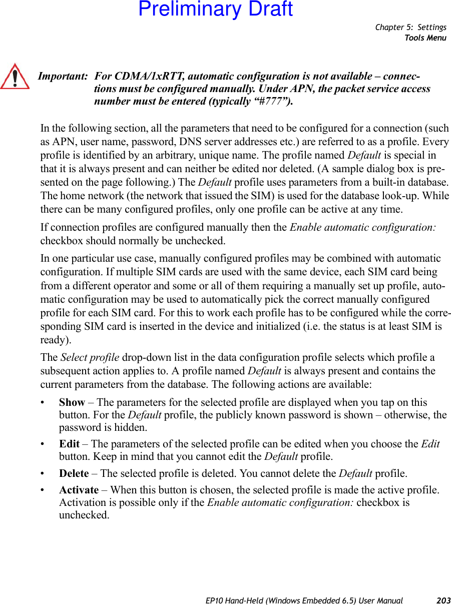 Chapter 5: SettingsTools MenuEP10 Hand-Held (Windows Embedded 6.5) User Manual 203In the following section, all the parameters that need to be configured for a connection (such as APN, user name, password, DNS server addresses etc.) are referred to as a profile. Every profile is identified by an arbitrary, unique name. The profile named Default is special in that it is always present and can neither be edited nor deleted. (A sample dialog box is pre-sented on the page following.) The Default profile uses parameters from a built-in database. The home network (the network that issued the SIM) is used for the database look-up. While there can be many configured profiles, only one profile can be active at any time.If connection profiles are configured manually then the Enable automatic configuration: checkbox should normally be unchecked.In one particular use case, manually configured profiles may be combined with automatic configuration. If multiple SIM cards are used with the same device, each SIM card being from a different operator and some or all of them requiring a manually set up profile, auto-matic configuration may be used to automatically pick the correct manually configured profile for each SIM card. For this to work each profile has to be configured while the corre-sponding SIM card is inserted in the device and initialized (i.e. the status is at least SIM is ready).The Select profile drop-down list in the data configuration profile selects which profile a subsequent action applies to. A profile named Default is always present and contains the current parameters from the database. The following actions are available:•Show – The parameters for the selected profile are displayed when you tap on this button. For the Default profile, the publicly known password is shown – otherwise, the password is hidden.•Edit – The parameters of the selected profile can be edited when you choose the Edit button. Keep in mind that you cannot edit the Default profile.•Delete – The selected profile is deleted. You cannot delete the Default profile.•Activate – When this button is chosen, the selected profile is made the active profile. Activation is possible only if the Enable automatic configuration: checkbox is unchecked.Important: For CDMA/1xRTT, automatic configuration is not available – connec-tions must be configured manually. Under APN, the packet service access number must be entered (typically “#777”).Preliminary Draft