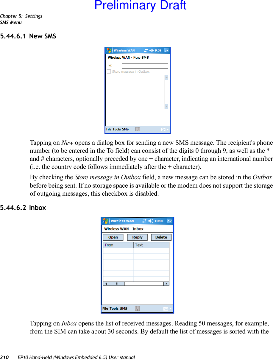 Chapter 5: SettingsSMS Menu210 EP10 Hand-Held (Windows Embedded 6.5) User Manual5.44.6.1 New SMSTapping on New opens a dialog box for sending a new SMS message. The recipient&apos;s phone number (to be entered in the To field) can consist of the digits 0 through 9, as well as the * and # characters, optionally preceded by one + character, indicating an international number (i.e. the country code follows immediately after the + character).By checking the Store message in Outbox field, a new message can be stored in the Outbox before being sent. If no storage space is available or the modem does not support the storage of outgoing messages, this checkbox is disabled.5.44.6.2 InboxTapping on Inbox opens the list of received messages. Reading 50 messages, for example, from the SIM can take about 30 seconds. By default the list of messages is sorted with the Preliminary Draft