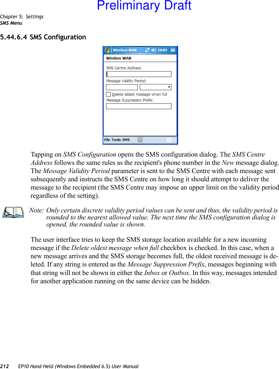 Chapter 5: SettingsSMS Menu212 EP10 Hand-Held (Windows Embedded 6.5) User Manual5.44.6.4 SMS ConfigurationTapping on SMS Configuration opens the SMS configuration dialog. The SMS Centre Address follows the same rules as the recipient&apos;s phone number in the New message dialog. The Message Validity Period parameter is sent to the SMS Centre with each message sent subsequently and instructs the SMS Centre on how long it should attempt to deliver the message to the recipient (the SMS Centre may impose an upper limit on the validity period regardless of the setting).The user interface tries to keep the SMS storage location available for a new incoming message if the Delete oldest message when full checkbox is checked. In this case, when a new message arrives and the SMS storage becomes full, the oldest received message is de-leted. If any string is entered as the Message Suppression Prefix, messages beginning with that string will not be shown in either the Inbox or Outbox. In this way, messages intended for another application running on the same device can be hidden.Note: Only certain discrete validity period values can be sent and thus, the validity period is rounded to the nearest allowed value. The next time the SMS configuration dialog is opened, the rounded value is shown.Preliminary Draft