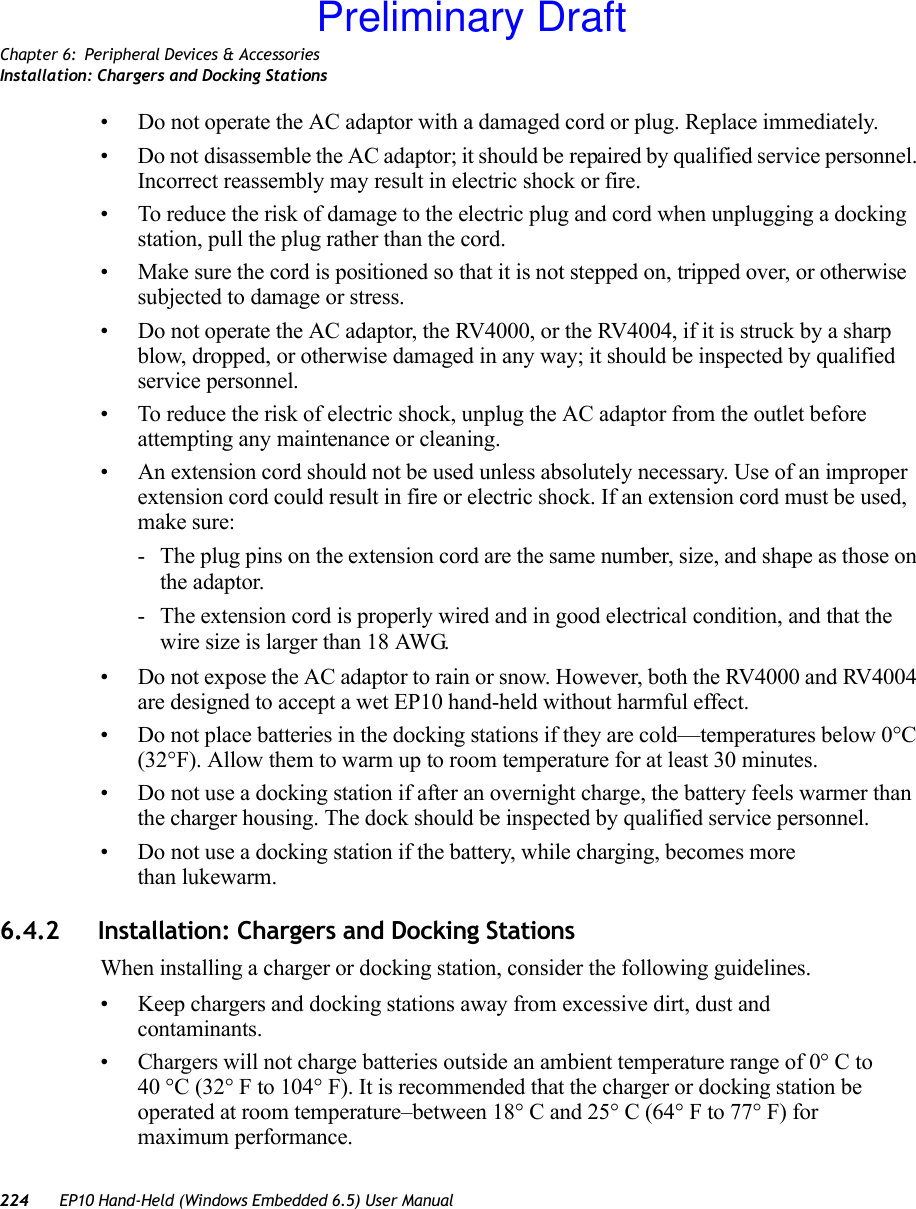 Chapter 6: Peripheral Devices &amp; AccessoriesInstallation: Chargers and Docking Stations224 EP10 Hand-Held (Windows Embedded 6.5) User Manual• Do not operate the AC adaptor with a damaged cord or plug. Replace immediately.• Do not disassemble the AC adaptor; it should be repaired by qualified service personnel. Incorrect reassembly may result in electric shock or fire.• To reduce the risk of damage to the electric plug and cord when unplugging a docking station, pull the plug rather than the cord.• Make sure the cord is positioned so that it is not stepped on, tripped over, or otherwise subjected to damage or stress.• Do not operate the AC adaptor, the RV4000, or the RV4004, if it is struck by a sharp blow, dropped, or otherwise damaged in any way; it should be inspected by qualified service personnel.• To reduce the risk of electric shock, unplug the AC adaptor from the outlet before attempting any maintenance or cleaning.• An extension cord should not be used unless absolutely necessary. Use of an improper extension cord could result in fire or electric shock. If an extension cord must be used, make sure:- The plug pins on the extension cord are the same number, size, and shape as those on the adaptor.- The extension cord is properly wired and in good electrical condition, and that the wire size is larger than 18 AWG.• Do not expose the AC adaptor to rain or snow. However, both the RV4000 and RV4004 are designed to accept a wet EP10 hand-held without harmful effect.• Do not place batteries in the docking stations if they are cold—temperatures below 0°C (32°F). Allow them to warm up to room temperature for at least 30 minutes.• Do not use a docking station if after an overnight charge, the battery feels warmer than the charger housing. The dock should be inspected by qualified service personnel.• Do not use a docking station if the battery, while charging, becomes more than lukewarm.6.4.2 Installation: Chargers and Docking StationsWhen installing a charger or docking station, consider the following guidelines. • Keep chargers and docking stations away from excessive dirt, dust and contaminants. • Chargers will not charge batteries outside an ambient temperature range of 0° C to 40 °C (32° F to 104° F). It is recommended that the charger or docking station be operated at room temperature–between 18° C and 25° C (64° F to 77° F) for maximum performance.Preliminary Draft