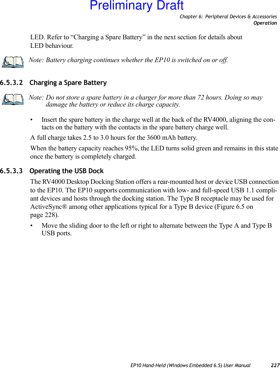 Chapter 6: Peripheral Devices &amp; AccessoriesOperationEP10 Hand-Held (Windows Embedded 6.5) User Manual 227LED. Refer to “Charging a Spare Battery” in the next section for details about LED behaviour.6.5.3.2 Charging a Spare Battery• Insert the spare battery in the charge well at the back of the RV4000, aligning the con-tacts on the battery with the contacts in the spare battery charge well.A full charge takes 2.5 to 3.0 hours for the 3600 mAh battery.When the battery capacity reaches 95%, the LED turns solid green and remains in this state once the battery is completely charged. 6.5.3.3 Operating the USB DockThe RV4000 Desktop Docking Station offers a rear-mounted host or device USB connection to the EP10. The EP10 supports communication with low- and full-speed USB 1.1 compli-ant devices and hosts through the docking station. The Type B receptacle may be used for ActiveSync® among other applications typical for a Type B device (Figure 6.5 on page 228).• Move the sliding door to the left or right to alternate between the Type A and Type B USB ports.Note: Battery charging continues whether the EP10 is switched on or off.Note: Do not store a spare battery in a charger for more than 72 hours. Doing so may damage the battery or reduce its charge capacity.Preliminary Draft