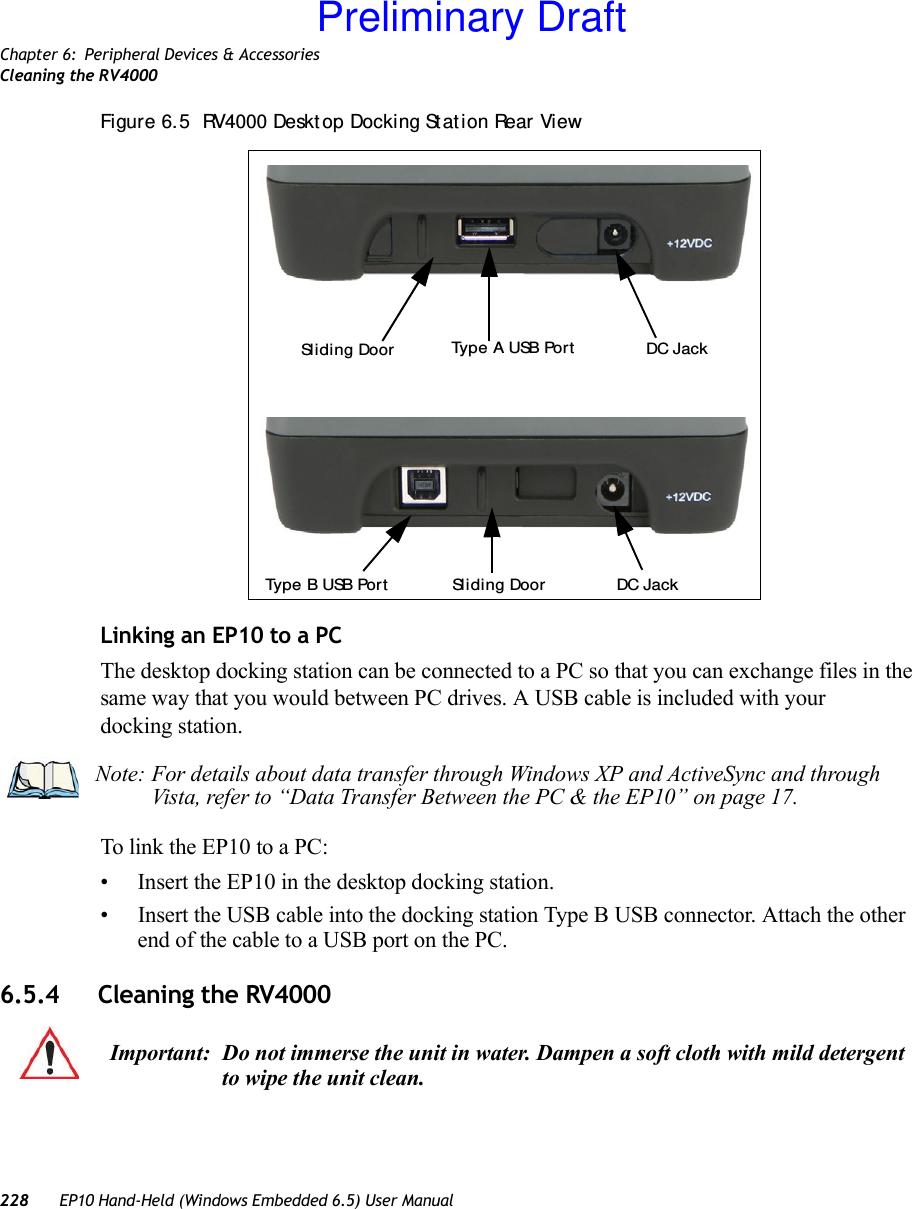 Chapter 6: Peripheral Devices &amp; AccessoriesCleaning the RV4000228 EP10 Hand-Held (Windows Embedded 6.5) User ManualFigure 6. 5  RV4000 Deskt op Docking St at ion Rear ViewLinking an EP10 to a PCThe desktop docking station can be connected to a PC so that you can exchange files in the same way that you would between PC drives. A USB cable is included with your docking station.To link the EP10 to a PC:• Insert the EP10 in the desktop docking station.• Insert the USB cable into the docking station Type B USB connector. Attach the other end of the cable to a USB port on the PC.6.5.4 Cleaning the RV4000Ty p e  A  U SB Po r t DC JackSliding DoorDC JackSliding DoorType B USB PortNote: For details about data transfer through Windows XP and ActiveSync and through Vista, refer to “Data Transfer Between the PC &amp; the EP10” on page 17.Important: Do not immerse the unit in water. Dampen a soft cloth with mild detergent to wipe the unit clean.Preliminary Draft