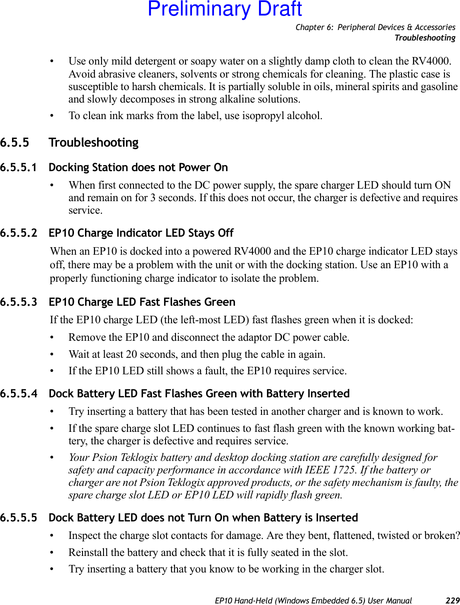 Chapter 6: Peripheral Devices &amp; AccessoriesTrou bl e sh oo t in gEP10 Hand-Held (Windows Embedded 6.5) User Manual 229• Use only mild detergent or soapy water on a slightly damp cloth to clean the RV4000. Avoid abrasive cleaners, solvents or strong chemicals for cleaning. The plastic case is susceptible to harsh chemicals. It is partially soluble in oils, mineral spirits and gasoline and slowly decomposes in strong alkaline solutions.• To clean ink marks from the label, use isopropyl alcohol. 6.5.5 Troubleshooting 6.5.5.1 Docking Station does not Power On• When first connected to the DC power supply, the spare charger LED should turn ON and remain on for 3 seconds. If this does not occur, the charger is defective and requires service.6.5.5.2 EP10 Charge Indicator LED Stays OffWhen an EP10 is docked into a powered RV4000 and the EP10 charge indicator LED stays off, there may be a problem with the unit or with the docking station. Use an EP10 with a properly functioning charge indicator to isolate the problem.6.5.5.3 EP10 Charge LED Fast Flashes GreenIf the EP10 charge LED (the left-most LED) fast flashes green when it is docked:• Remove the EP10 and disconnect the adaptor DC power cable. • Wait at least 20 seconds, and then plug the cable in again. • If the EP10 LED still shows a fault, the EP10 requires service.6.5.5.4 Dock Battery LED Fast Flashes Green with Battery Inserted• Try inserting a battery that has been tested in another charger and is known to work.• If the spare charge slot LED continues to fast flash green with the known working bat-tery, the charger is defective and requires service.•Your Psion Teklogix battery and desktop docking station are carefully designed for safety and capacity performance in accordance with IEEE 1725. If the battery or charger are not Psion Teklogix approved products, or the safety mechanism is faulty, the spare charge slot LED or EP10 LED will rapidly flash green.6.5.5.5 Dock Battery LED does not Turn On when Battery is Inserted• Inspect the charge slot contacts for damage. Are they bent, flattened, twisted or broken?• Reinstall the battery and check that it is fully seated in the slot. • Try inserting a battery that you know to be working in the charger slot.Preliminary Draft