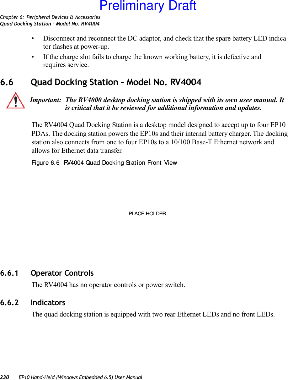 Chapter 6: Peripheral Devices &amp; AccessoriesQuad Docking Station – Model No. RV4004230 EP10 Hand-Held (Windows Embedded 6.5) User Manual• Disconnect and reconnect the DC adaptor, and check that the spare battery LED indica-tor flashes at power-up. • If the charge slot fails to charge the known working battery, it is defective and requires service.6.6 Quad Docking Station – Model No. RV4004The RV4004 Quad Docking Station is a desktop model designed to accept up to four EP10 PDAs. The docking station powers the EP10s and their internal battery charger. The docking station also connects from one to four EP10s to a 10/100 Base-T Ethernet network and allows for Ethernet data transfer. Figure 6. 6  RV4004 Quad Docking St at ion Front  View6.6.1 Operator ControlsThe RV4004 has no operator controls or power switch.6.6.2 IndicatorsThe quad docking station is equipped with two rear Ethernet LEDs and no front LEDs.Important: The RV4000 desktop docking station is shipped with its own user manual. It is critical that it be reviewed for additional information and updates.PLACE HOLDERPreliminary Draft