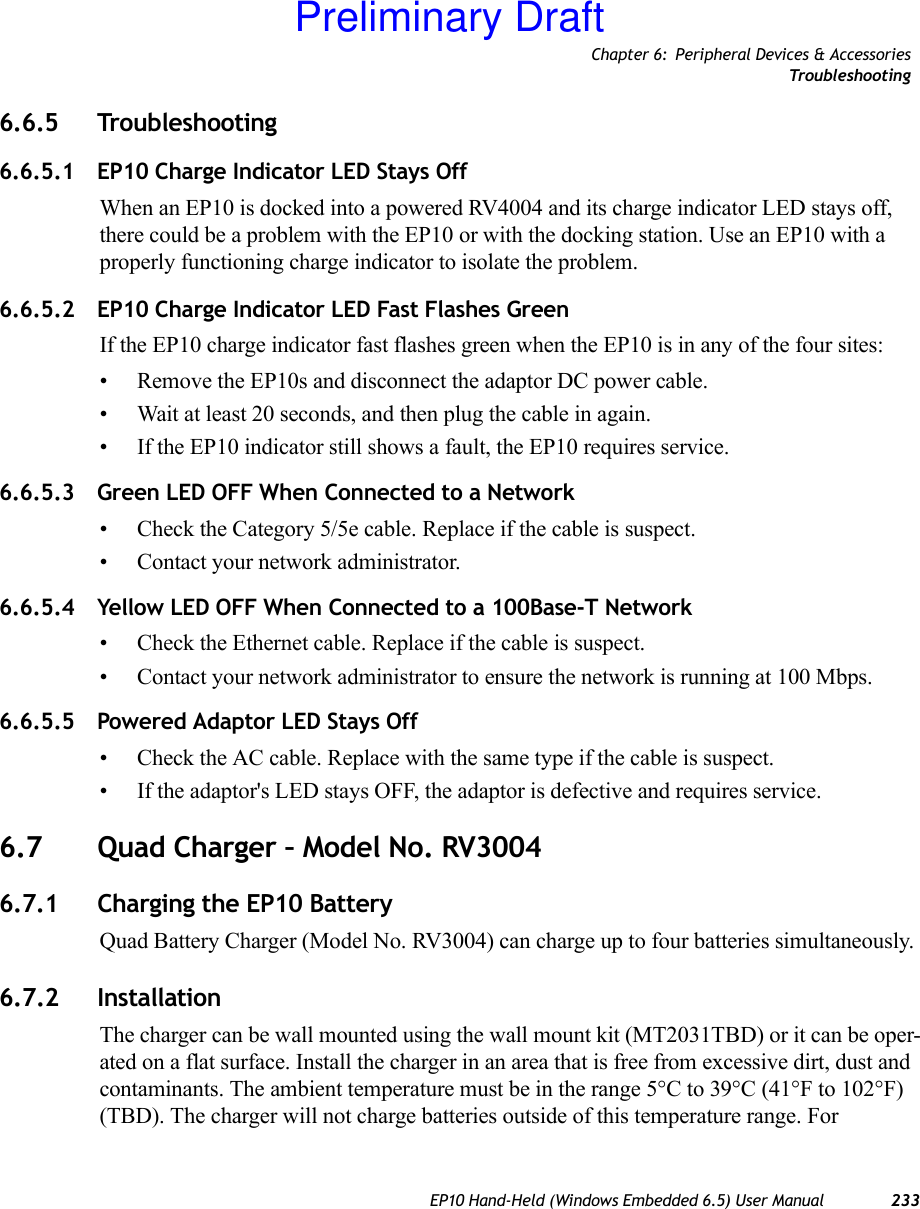 Chapter 6: Peripheral Devices &amp; AccessoriesTrou bl e sh oo t in gEP10 Hand-Held (Windows Embedded 6.5) User Manual 2336.6.5 Troubleshooting6.6.5.1 EP10 Charge Indicator LED Stays OffWhen an EP10 is docked into a powered RV4004 and its charge indicator LED stays off, there could be a problem with the EP10 or with the docking station. Use an EP10 with a properly functioning charge indicator to isolate the problem.6.6.5.2 EP10 Charge Indicator LED Fast Flashes GreenIf the EP10 charge indicator fast flashes green when the EP10 is in any of the four sites:• Remove the EP10s and disconnect the adaptor DC power cable. • Wait at least 20 seconds, and then plug the cable in again. • If the EP10 indicator still shows a fault, the EP10 requires service.6.6.5.3 Green LED OFF When Connected to a Network• Check the Category 5/5e cable. Replace if the cable is suspect.• Contact your network administrator. 6.6.5.4 Yellow LED OFF When Connected to a 100Base-T Network• Check the Ethernet cable. Replace if the cable is suspect. • Contact your network administrator to ensure the network is running at 100 Mbps. 6.6.5.5 Powered Adaptor LED Stays Off• Check the AC cable. Replace with the same type if the cable is suspect.• If the adaptor&apos;s LED stays OFF, the adaptor is defective and requires service.6.7 Quad Charger – Model No. RV30046.7.1 Charging the EP10 BatteryQuad Battery Charger (Model No. RV3004) can charge up to four batteries simultaneously.6.7.2 InstallationThe charger can be wall mounted using the wall mount kit (MT2031TBD) or it can be oper-ated on a flat surface. Install the charger in an area that is free from excessive dirt, dust and contaminants. The ambient temperature must be in the range 5°C to 39°C (41°F to 102°F) (TBD). The charger will not charge batteries outside of this temperature range. For Preliminary Draft