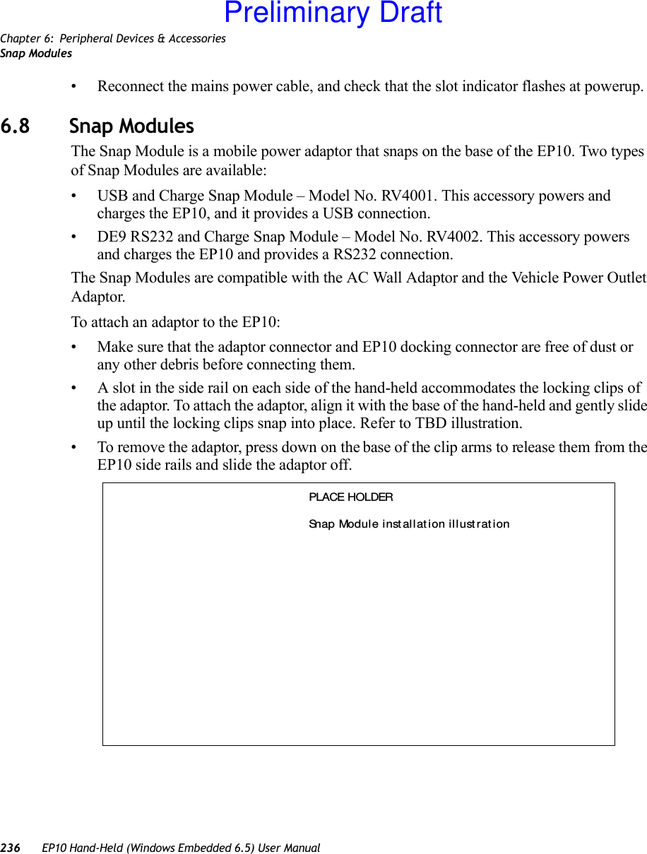 Chapter 6: Peripheral Devices &amp; AccessoriesSnap Modules236 EP10 Hand-Held (Windows Embedded 6.5) User Manual• Reconnect the mains power cable, and check that the slot indicator flashes at powerup.6.8 Snap ModulesThe Snap Module is a mobile power adaptor that snaps on the base of the EP10. Two types of Snap Modules are available:• USB and Charge Snap Module – Model No. RV4001. This accessory powers and charges the EP10, and it provides a USB connection.• DE9 RS232 and Charge Snap Module – Model No. RV4002. This accessory powers and charges the EP10 and provides a RS232 connection.The Snap Modules are compatible with the AC Wall Adaptor and the Vehicle Power Outlet Adaptor. To attach an adaptor to the EP10:• Make sure that the adaptor connector and EP10 docking connector are free of dust or any other debris before connecting them.• A slot in the side rail on each side of the hand-held accommodates the locking clips of the adaptor. To attach the adaptor, align it with the base of the hand-held and gently slide up until the locking clips snap into place. Refer to TBD illustration. • To remove the adaptor, press down on the base of the clip arms to release them from the EP10 side rails and slide the adaptor off.PLACE HOLDERSnap Modul e i nst all at ion illust rat ionPreliminary Draft