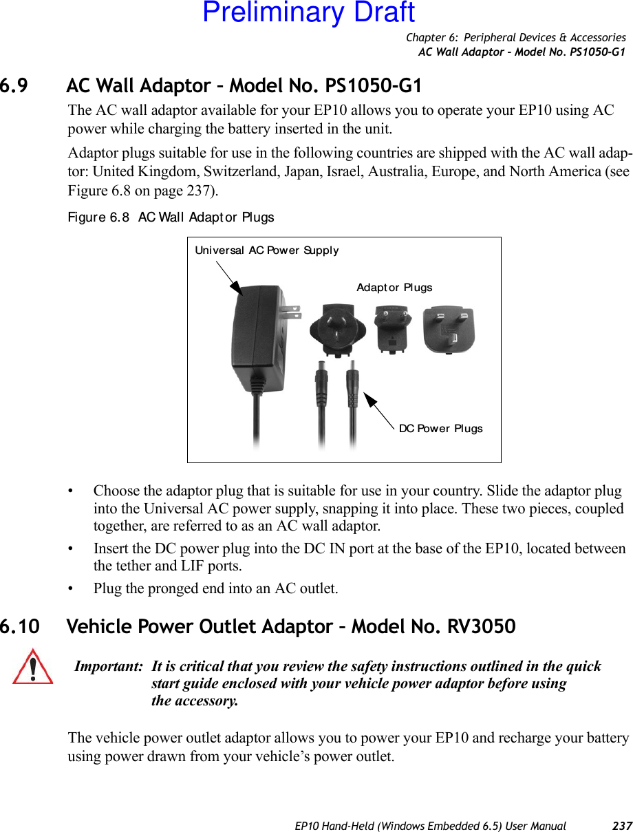 Chapter 6: Peripheral Devices &amp; AccessoriesAC Wall Adaptor – Model No. PS1050-G1EP10 Hand-Held (Windows Embedded 6.5) User Manual 2376.9 AC Wall Adaptor – Model No. PS1050-G1The AC wall adaptor available for your EP10 allows you to operate your EP10 using AC power while charging the battery inserted in the unit.Adaptor plugs suitable for use in the following countries are shipped with the AC wall adap-tor: United Kingdom, Switzerland, Japan, Israel, Australia, Europe, and North America (see Figure 6.8 on page 237).Figure 6. 8  AC Wall Adapt or Plugs• Choose the adaptor plug that is suitable for use in your country. Slide the adaptor plug into the Universal AC power supply, snapping it into place. These two pieces, coupled together, are referred to as an AC wall adaptor.• Insert the DC power plug into the DC IN port at the base of the EP10, located between the tether and LIF ports.• Plug the pronged end into an AC outlet.6.10 Vehicle Power Outlet Adaptor – Model No. RV3050The vehicle power outlet adaptor allows you to power your EP10 and recharge your battery using power drawn from your vehicle’s power outlet.Universal AC Power SupplyAdapt or  PlugsDC Power PlugsImportant: It is critical that you review the safety instructions outlined in the quick start guide enclosed with your vehicle power adaptor before using the accessory.Preliminary Draft