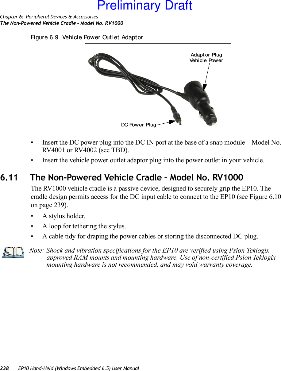 Chapter 6: Peripheral Devices &amp; AccessoriesThe Non-Powered Vehicle Cradle – Model No. RV1000238 EP10 Hand-Held (Windows Embedded 6.5) User ManualFigure 6. 9  Vehicle Power Out let  Adapt or • Insert the DC power plug into the DC IN port at the base of a snap module – Model No. RV4001 or RV4002 (see TBD).• Insert the vehicle power outlet adaptor plug into the power outlet in your vehicle.6.11 The Non-Powered Vehicle Cradle – Model No. RV1000The RV1000 vehicle cradle is a passive device, designed to securely grip the EP10. The cradle design permits access for the DC input cable to connect to the EP10 (see Figure 6.10 on page 239).• A stylus holder.• A loop for tethering the stylus.• A cable tidy for draping the power cables or storing the disconnected DC plug.DC Power PlugVehi cl e  Pow erAdapt or Pl ugNote: Shock and vibration specifications for the EP10 are verified using Psion Teklogix-approved RAM mounts and mounting hardware. Use of non-certified Psion Teklogix mounting hardware is not recommended, and may void warranty coverage.Preliminary Draft