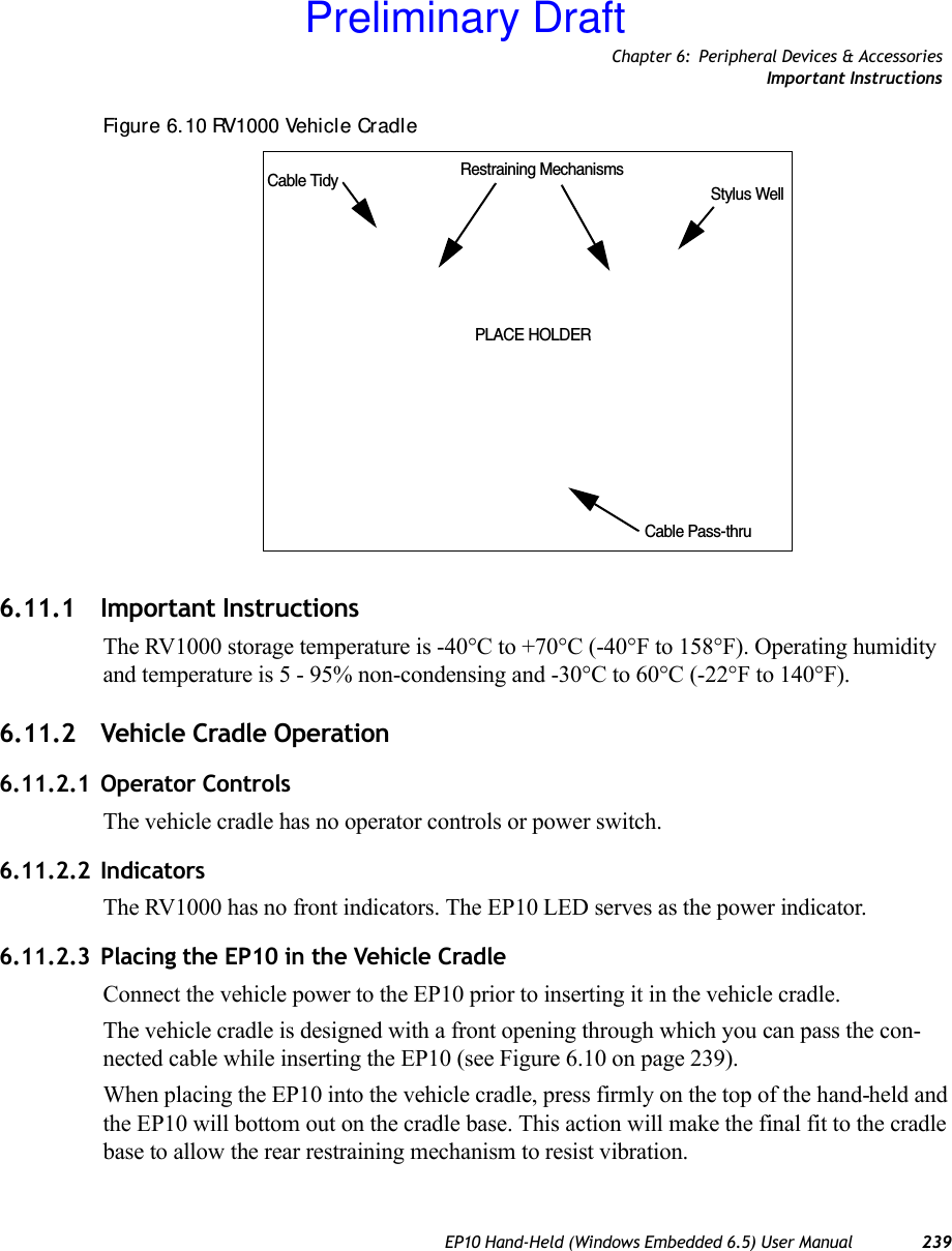 Chapter 6: Peripheral Devices &amp; AccessoriesImportant InstructionsEP10 Hand-Held (Windows Embedded 6.5) User Manual 239Figure 6. 10 RV1000 Vehicle Cradle6.11.1 Important InstructionsThe RV1000 storage temperature is -40°C to +70°C (-40°F to 158°F). Operating humidity and temperature is 5 - 95% non-condensing and -30°C to 60°C (-22°F to 140°F).6.11.2 Vehicle Cradle Operation6.11.2.1 Operator ControlsThe vehicle cradle has no operator controls or power switch.6.11.2.2 IndicatorsThe RV1000 has no front indicators. The EP10 LED serves as the power indicator.6.11.2.3 Placing the EP10 in the Vehicle CradleConnect the vehicle power to the EP10 prior to inserting it in the vehicle cradle.The vehicle cradle is designed with a front opening through which you can pass the con-nected cable while inserting the EP10 (see Figure 6.10 on page 239). When placing the EP10 into the vehicle cradle, press firmly on the top of the hand-held and the EP10 will bottom out on the cradle base. This action will make the final fit to the cradle base to allow the rear restraining mechanism to resist vibration. Cable Tidy Restraining MechanismsStylus WellCable Pass-thruPLACE HOLDERPreliminary Draft