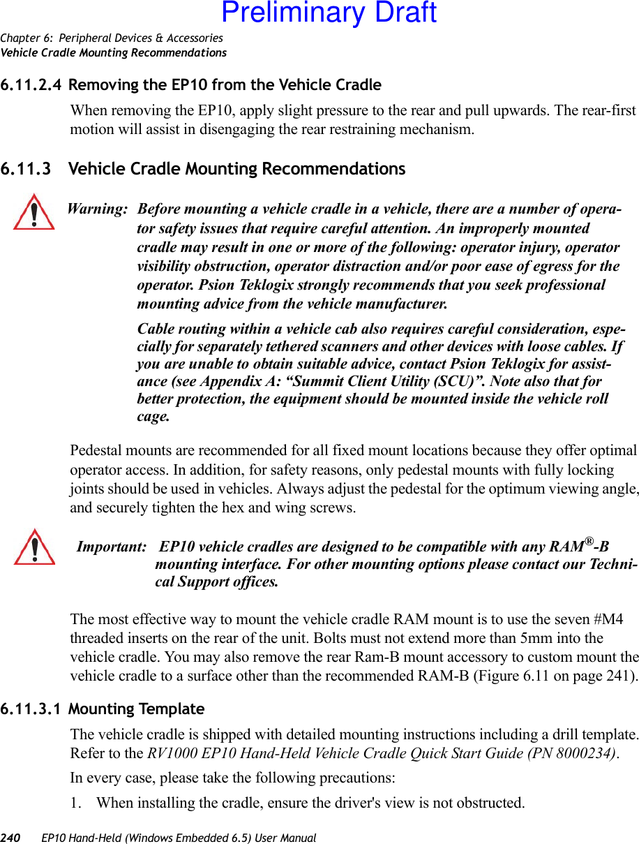 Chapter 6: Peripheral Devices &amp; AccessoriesVehicle Cradle Mounting Recommendations240 EP10 Hand-Held (Windows Embedded 6.5) User Manual6.11.2.4 Removing the EP10 from the Vehicle CradleWhen removing the EP10, apply slight pressure to the rear and pull upwards. The rear-first motion will assist in disengaging the rear restraining mechanism.6.11.3 Vehicle Cradle Mounting RecommendationsPedestal mounts are recommended for all fixed mount locations because they offer optimal operator access. In addition, for safety reasons, only pedestal mounts with fully locking joints should be used in vehicles. Always adjust the pedestal for the optimum viewing angle, and securely tighten the hex and wing screws.The most effective way to mount the vehicle cradle RAM mount is to use the seven #M4 threaded inserts on the rear of the unit. Bolts must not extend more than 5mm into the vehicle cradle. You may also remove the rear Ram-B mount accessory to custom mount the vehicle cradle to a surface other than the recommended RAM-B (Figure 6.11 on page 241).6.11.3.1 Mounting TemplateThe vehicle cradle is shipped with detailed mounting instructions including a drill template. Refer to the RV1000 EP10 Hand-Held Vehicle Cradle Quick Start Guide (PN 8000234).In every case, please take the following precautions:1. When installing the cradle, ensure the driver&apos;s view is not obstructed. Warning: Before mounting a vehicle cradle in a vehicle, there are a number of opera-tor safety issues that require careful attention. An improperly mounted cradle may result in one or more of the following: operator injury, operator visibility obstruction, operator distraction and/or poor ease of egress for the operator. Psion Teklogix strongly recommends that you seek professional mounting advice from the vehicle manufacturer.Cable routing within a vehicle cab also requires careful consideration, espe-cially for separately tethered scanners and other devices with loose cables. If you are unable to obtain suitable advice, contact Psion Teklogix for assist-ance (see Appendix A: “Summit Client Utility (SCU)”. Note also that for better protection, the equipment should be mounted inside the vehicle roll cage.Important:  EP10 vehicle cradles are designed to be compatible with any RAM®-B mounting interface. For other mounting options please contact our Techni-cal Support offices.Preliminary Draft