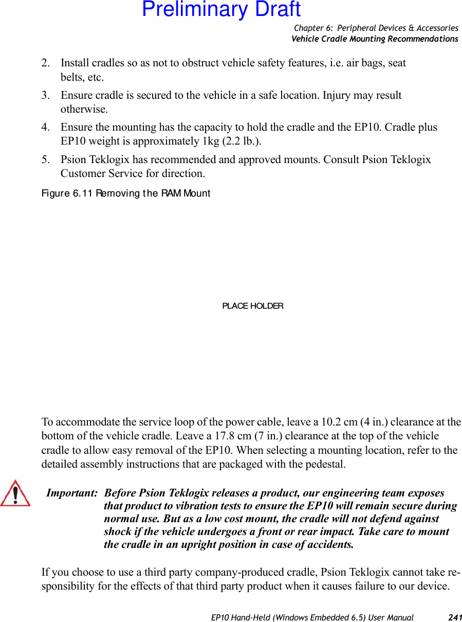 Chapter 6: Peripheral Devices &amp; AccessoriesVehicle Cradle Mounting RecommendationsEP10 Hand-Held (Windows Embedded 6.5) User Manual 2412. Install cradles so as not to obstruct vehicle safety features, i.e. air bags, seat belts, etc.3. Ensure cradle is secured to the vehicle in a safe location. Injury may result otherwise.4. Ensure the mounting has the capacity to hold the cradle and the EP10. Cradle plus EP10 weight is approximately 1kg (2.2 lb.).5. Psion Teklogix has recommended and approved mounts. Consult Psion Teklogix Customer Service for direction.Figure 6. 11 Removing t he RAM MountTo accommodate the service loop of the power cable, leave a 10.2 cm (4 in.) clearance at the bottom of the vehicle cradle. Leave a 17.8 cm (7 in.) clearance at the top of the vehicle cradle to allow easy removal of the EP10. When selecting a mounting location, refer to the detailed assembly instructions that are packaged with the pedestal. If you choose to use a third party company-produced cradle, Psion Teklogix cannot take re-sponsibility for the effects of that third party product when it causes failure to our device. PLACE HOLDERImportant: Before Psion Teklogix releases a product, our engineering team exposes that product to vibration tests to ensure the EP10 will remain secure during normal use. But as a low cost mount, the cradle will not defend against shock if the vehicle undergoes a front or rear impact. Take care to mount the cradle in an upright position in case of accidents.Preliminary Draft