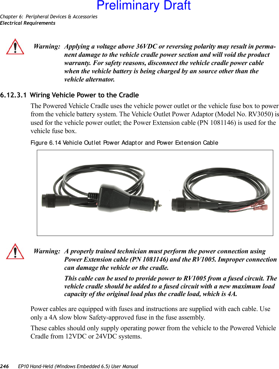 Chapter 6: Peripheral Devices &amp; AccessoriesElectrical Requirements246 EP10 Hand-Held (Windows Embedded 6.5) User Manual6.12.3.1 Wiring Vehicle Power to the CradleThe Powered Vehicle Cradle uses the vehicle power outlet or the vehicle fuse box to power from the vehicle battery system. The Vehicle Outlet Power Adaptor (Model No. RV3050) is used for the vehicle power outlet; the Power Extension cable (PN 1081146) is used for the vehicle fuse box.Figure 6. 14 Vehicle Out let  Power Adapt or and Power Ext ension CablePower cables are equipped with fuses and instructions are supplied with each cable. Use only a 4A slow blow Safety-approved fuse in the fuse assembly.These cables should only supply operating power from the vehicle to the Powered Vehicle Cradle from 12VDC or 24VDC systems. Warning: Applying a voltage above 36VDC or reversing polarity may result in perma-nent damage to the vehicle cradle power section and will void the product warranty. For safety reasons, disconnect the vehicle cradle power cable when the vehicle battery is being charged by an source other than the vehicle alternator.Warning: A properly trained technician must perform the power connection using Power Extension cable (PN 1081146) and the RV1005. Improper connection can damage the vehicle or the cradle.This cable can be used to provide power to RV1005 from a fused circuit. The vehicle cradle should be added to a fused circuit with a new maximum load capacity of the original load plus the cradle load, which is 4A.Preliminary Draft