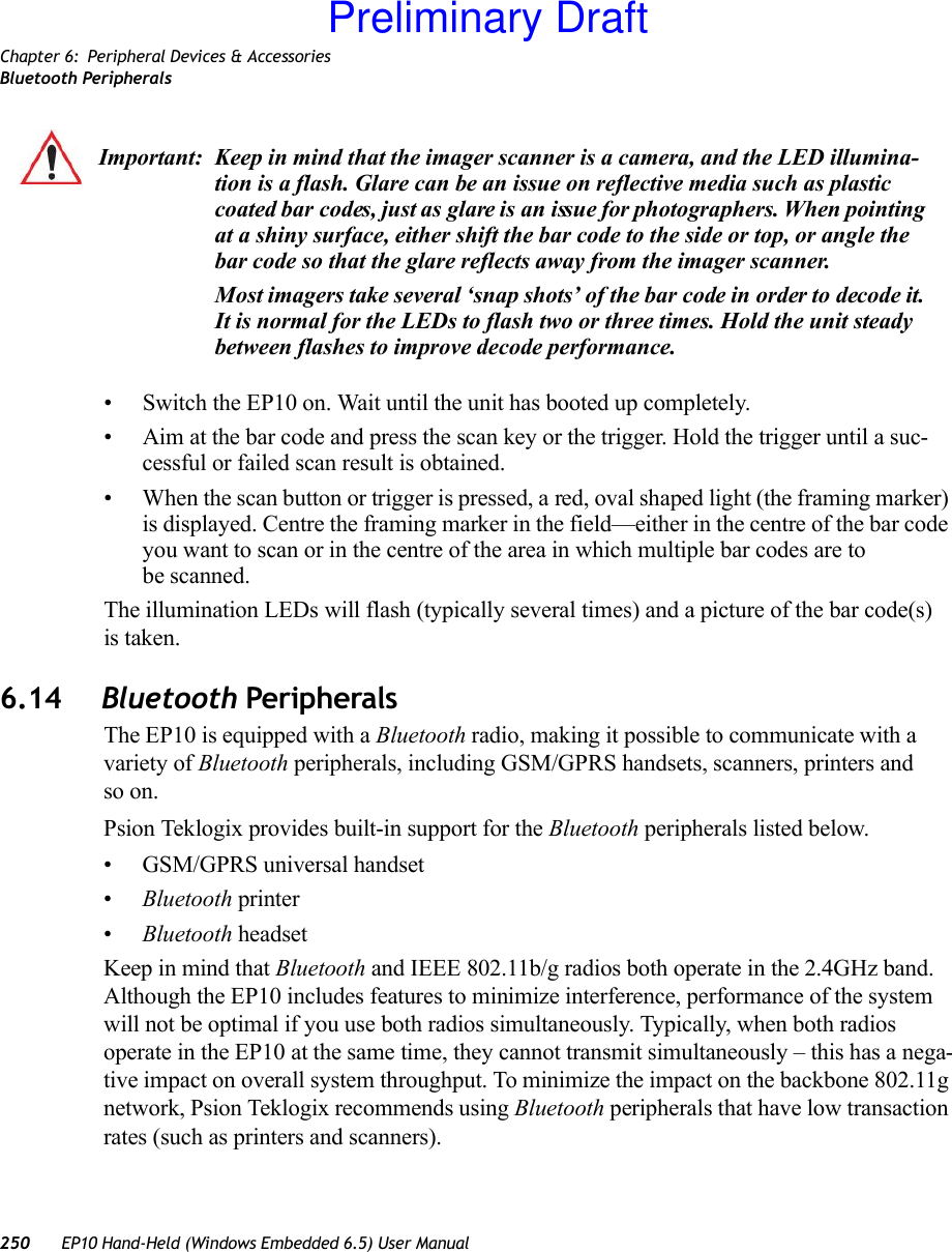 Chapter 6: Peripheral Devices &amp; AccessoriesBluetooth Peripherals250 EP10 Hand-Held (Windows Embedded 6.5) User Manual• Switch the EP10 on. Wait until the unit has booted up completely.• Aim at the bar code and press the scan key or the trigger. Hold the trigger until a suc-cessful or failed scan result is obtained.• When the scan button or trigger is pressed, a red, oval shaped light (the framing marker) is displayed. Centre the framing marker in the field—either in the centre of the bar code you want to scan or in the centre of the area in which multiple bar codes are to be scanned.The illumination LEDs will flash (typically several times) and a picture of the bar code(s) is taken.6.14 Bluetooth PeripheralsThe EP10 is equipped with a Bluetooth radio, making it possible to communicate with a variety of Bluetooth peripherals, including GSM/GPRS handsets, scanners, printers and so on. Psion Teklogix provides built-in support for the Bluetooth peripherals listed below.• GSM/GPRS universal handset•Bluetooth printer•Bluetooth headsetKeep in mind that Bluetooth and IEEE 802.11b/g radios both operate in the 2.4GHz band. Although the EP10 includes features to minimize interference, performance of the system will not be optimal if you use both radios simultaneously. Typically, when both radios operate in the EP10 at the same time, they cannot transmit simultaneously – this has a nega-tive impact on overall system throughput. To minimize the impact on the backbone 802.11g network, Psion Teklogix recommends using Bluetooth peripherals that have low transaction rates (such as printers and scanners).Important: Keep in mind that the imager scanner is a camera, and the LED illumina-tion is a flash. Glare can be an issue on reflective media such as plastic coated bar codes, just as glare is an issue for photographers. When pointing at a shiny surface, either shift the bar code to the side or top, or angle the bar code so that the glare reflects away from the imager scanner.Most imagers take several ‘snap shots’ of the bar code in order to decode it. It is normal for the LEDs to flash two or three times. Hold the unit steady between flashes to improve decode performance. Preliminary Draft