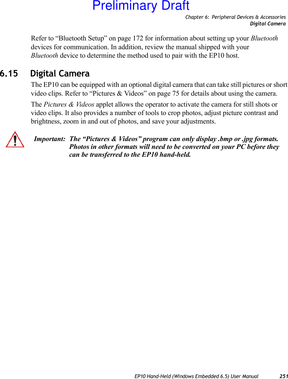 Chapter 6: Peripheral Devices &amp; AccessoriesDigital CameraEP10 Hand-Held (Windows Embedded 6.5) User Manual 251Refer to “Bluetooth Setup” on page 172 for information about setting up your Bluetooth devices for communication. In addition, review the manual shipped with your Bluetooth device to determine the method used to pair with the EP10 host.6.15 Digital CameraThe EP10 can be equipped with an optional digital camera that can take still pictures or short video clips. Refer to “Pictures &amp; Videos” on page 75 for details about using the camera.The Pictures &amp; Videos applet allows the operator to activate the camera for still shots or video clips. It also provides a number of tools to crop photos, adjust picture contrast and brightness, zoom in and out of photos, and save your adjustments.Important: The “Pictures &amp; Videos” program can only display .bmp or .jpg formats. Photos in other formats will need to be converted on your PC before they can be transferred to the EP10 hand-held.Preliminary Draft