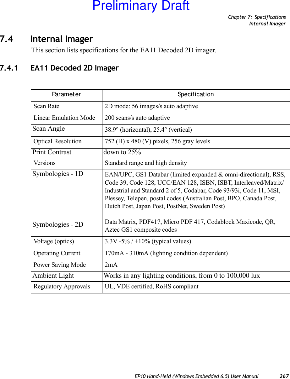 Chapter 7: SpecificationsInternal ImagerEP10 Hand-Held (Windows Embedded 6.5) User Manual 2677.4 Internal ImagerThis section lists specifications for the EA11 Decoded 2D imager.7.4.1 EA11 Decoded 2D ImagerParamet er Specif icat ionScan Rate 2D mode: 56 images/s auto adaptiveLinear Emulation Mode 200 scans/s auto adaptiveScan Angle 38.9° (horizontal), 25.4° (vertical)Optical Resolution 752 (H) x 480 (V) pixels, 256 gray levelsPrint Contrast down to 25%Versions Standard range and high densitySymbologies - 1DSymbologies - 2DEAN/UPC, GS1 Databar (limited expanded &amp; omni-directional), RSS, Code 39, Code 128, UCC/EAN 128, ISBN, ISBT, Interleaved/Matrix/ Industrial and Standard 2 of 5, Codabar, Code 93/93i, Code 11, MSI, Plessey, Telepen, postal codes (Australian Post, BPO, Canada Post, Dutch Post, Japan Post, PostNet, Sweden Post)Data Matrix, PDF417, Micro PDF 417, Codablock Maxicode, QR, Aztec GS1 composite codesVoltage (optics) 3.3V -5% / +10% (typical values)Operating Current 170mA - 310mA (lighting condition dependent)Power Saving Mode 2mAAmbient Light Works in any lighting conditions, from 0 to 100,000 luxRegulatory Approvals UL, VDE certified, RoHS compliantPreliminary Draft