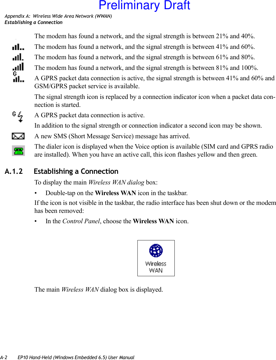 A-2 EP10 Hand-Held (Windows Embedded 6.5) User ManualAppendix A: Wireless Wide Area Network (WWAN)Establishing a ConnectionThe modem has found a network, and the signal strength is between 21% and 40%.The modem has found a network, and the signal strength is between 41% and 60%.The modem has found a network, and the signal strength is between 61% and 80%.The modem has found a network, and the signal strength is between 81% and 100%.A GPRS packet data connection is active, the signal strength is between 41% and 60% and GSM/GPRS packet service is available.The signal strength icon is replaced by a connection indicator icon when a packet data con-nection is started.A GPRS packet data connection is active.In addition to the signal strength or connection indicator a second icon may be shown.A new SMS (Short Message Service) message has arrived.The dialer icon is displayed when the Voice option is available (SIM card and GPRS radio are installed). When you have an active call, this icon flashes yellow and then green.A.1.2 Establishing a ConnectionTo display the main Wireless WAN dialog box:• Double-tap on the Wireless WAN icon in the taskbar.If the icon is not visible in the taskbar, the radio interface has been shut down or the modem has been removed:•In the Control Panel, choose the Wireless WAN icon.The main Wireless WAN dialog box is displayed.Preliminary Draft