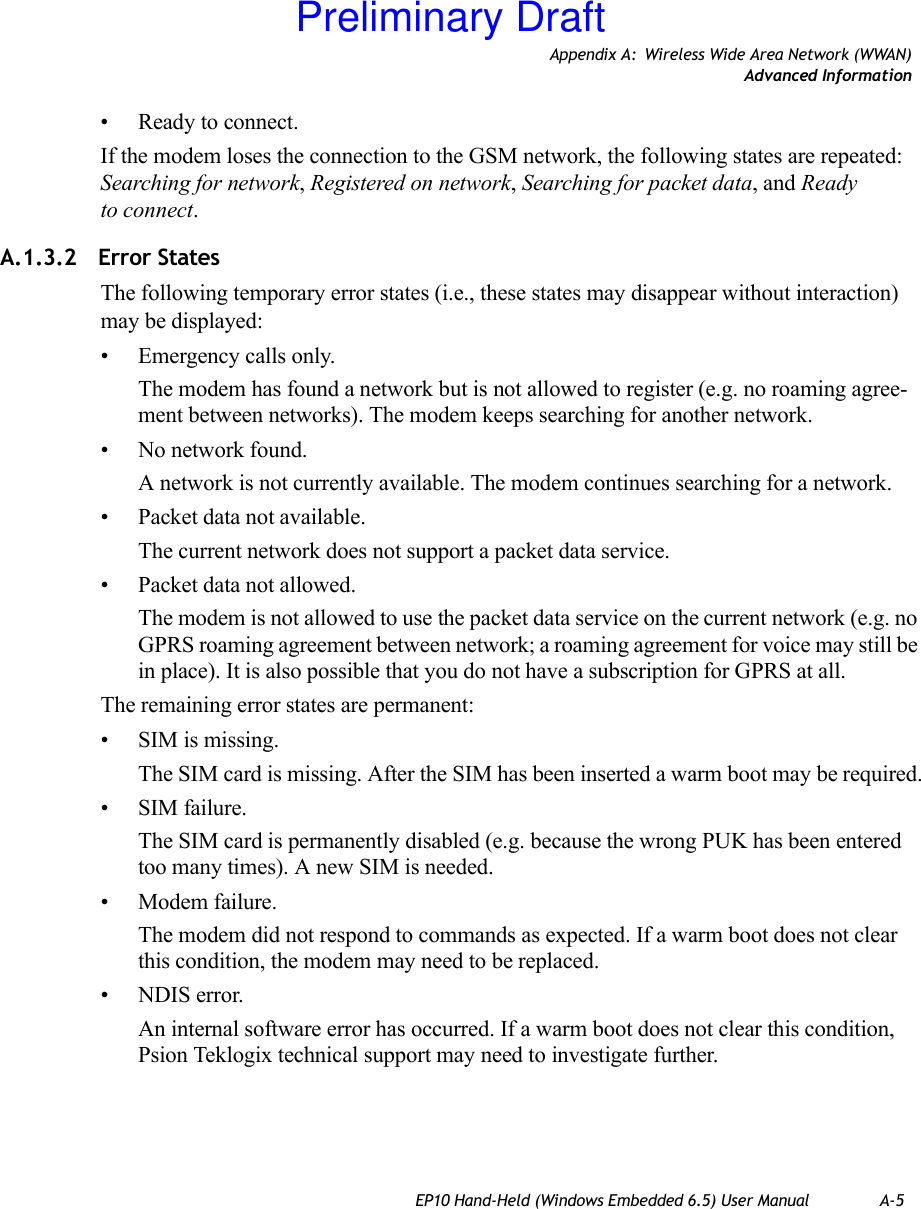 Appendix A: Wireless Wide Area Network (WWAN)Advanced InformationEP10 Hand-Held (Windows Embedded 6.5) User Manual A-5• Ready to connect.If the modem loses the connection to the GSM network, the following states are repeated: Searching for network, Registered on network, Searching for packet data, and Ready to connect. A.1.3.2 Error StatesThe following temporary error states (i.e., these states may disappear without interaction) may be displayed:• Emergency calls only. The modem has found a network but is not allowed to register (e.g. no roaming agree-ment between networks). The modem keeps searching for another network.• No network found. A network is not currently available. The modem continues searching for a network.• Packet data not available. The current network does not support a packet data service.• Packet data not allowed. The modem is not allowed to use the packet data service on the current network (e.g. no GPRS roaming agreement between network; a roaming agreement for voice may still be in place). It is also possible that you do not have a subscription for GPRS at all.The remaining error states are permanent:• SIM is missing. The SIM card is missing. After the SIM has been inserted a warm boot may be required.• SIM failure. The SIM card is permanently disabled (e.g. because the wrong PUK has been entered too many times). A new SIM is needed.• Modem failure. The modem did not respond to commands as expected. If a warm boot does not clear this condition, the modem may need to be replaced.• NDIS error. An internal software error has occurred. If a warm boot does not clear this condition, Psion Teklogix technical support may need to investigate further.Preliminary Draft