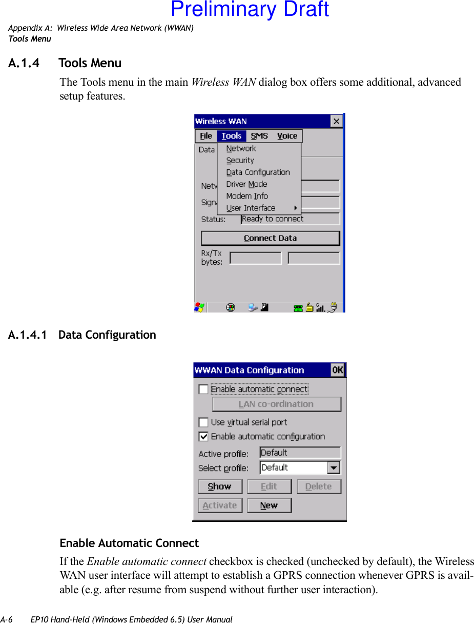 A-6 EP10 Hand-Held (Windows Embedded 6.5) User ManualAppendix A: Wireless Wide Area Network (WWAN)Tool s  Me n uA.1.4 Tools MenuThe Tools menu in the main Wireless WAN dialog box offers some additional, advanced setup features. A.1.4.1 Data ConfigurationEnable Automatic ConnectIf the Enable automatic connect checkbox is checked (unchecked by default), the Wireless WAN user interface will attempt to establish a GPRS connection whenever GPRS is avail-able (e.g. after resume from suspend without further user interaction). Preliminary Draft