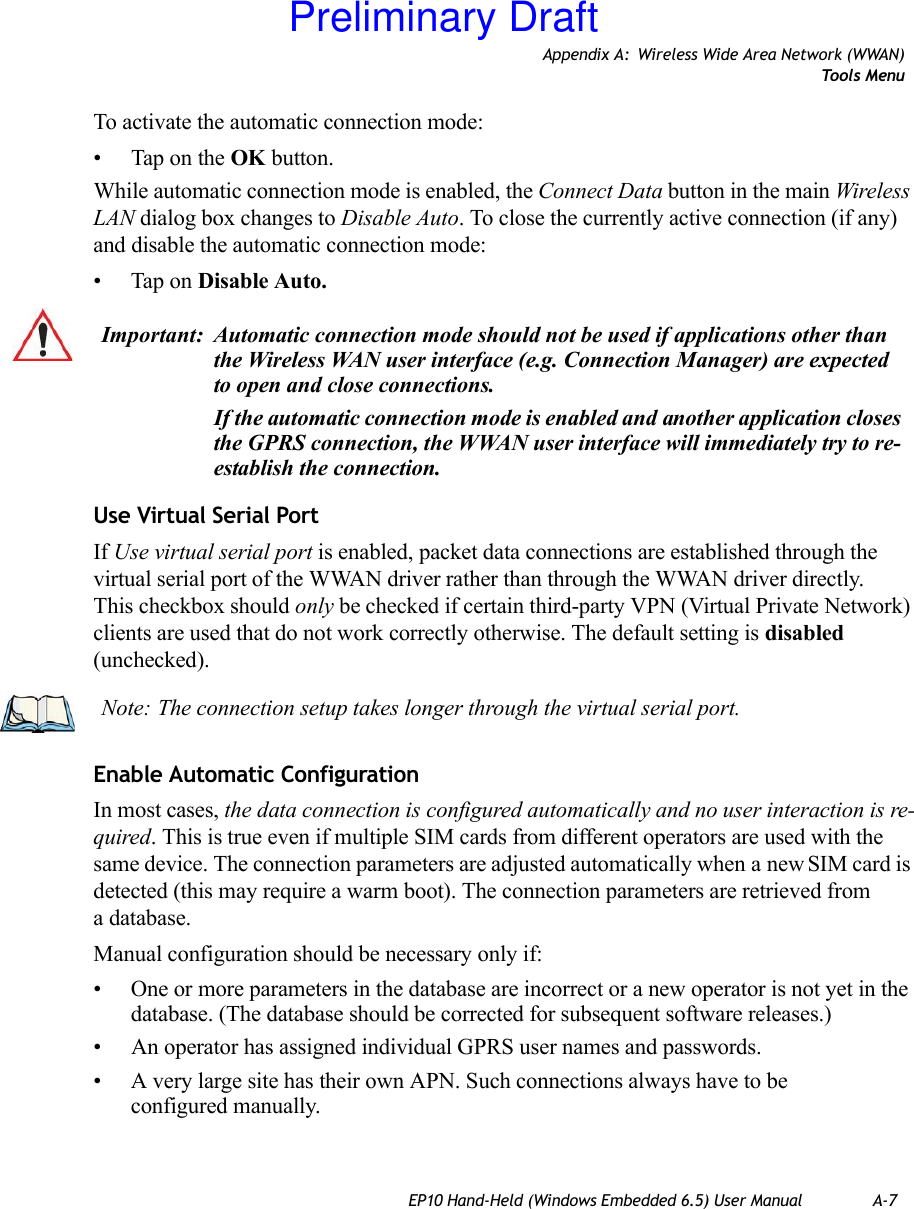 Appendix A: Wireless Wide Area Network (WWAN)Tools MenuEP10 Hand-Held (Windows Embedded 6.5) User Manual A-7To activate the automatic connection mode:• Tap on the OK button.While automatic connection mode is enabled, the Connect Data button in the main Wireless LAN dialog box changes to Disable Auto. To close the currently active connection (if any) and disable the automatic connection mode:• Tap on Disable Auto.Use Virtual Serial PortIf Use virtual serial port is enabled, packet data connections are established through the virtual serial port of the WWAN driver rather than through the WWAN driver directly. This checkbox should only be checked if certain third-party VPN (Virtual Private Network) clients are used that do not work correctly otherwise. The default setting is disabled (unchecked). Enable Automatic ConfigurationIn most cases, the data connection is configured automatically and no user interaction is re-quired. This is true even if multiple SIM cards from different operators are used with the same device. The connection parameters are adjusted automatically when a new SIM card is detected (this may require a warm boot). The connection parameters are retrieved from a database. Manual configuration should be necessary only if:• One or more parameters in the database are incorrect or a new operator is not yet in the database. (The database should be corrected for subsequent software releases.)• An operator has assigned individual GPRS user names and passwords. • A very large site has their own APN. Such connections always have to be configured manually.Important: Automatic connection mode should not be used if applications other than the Wireless WAN user interface (e.g. Connection Manager) are expected to open and close connections. If the automatic connection mode is enabled and another application closes the GPRS connection, the WWAN user interface will immediately try to re-establish the connection.Note: The connection setup takes longer through the virtual serial port. Preliminary Draft